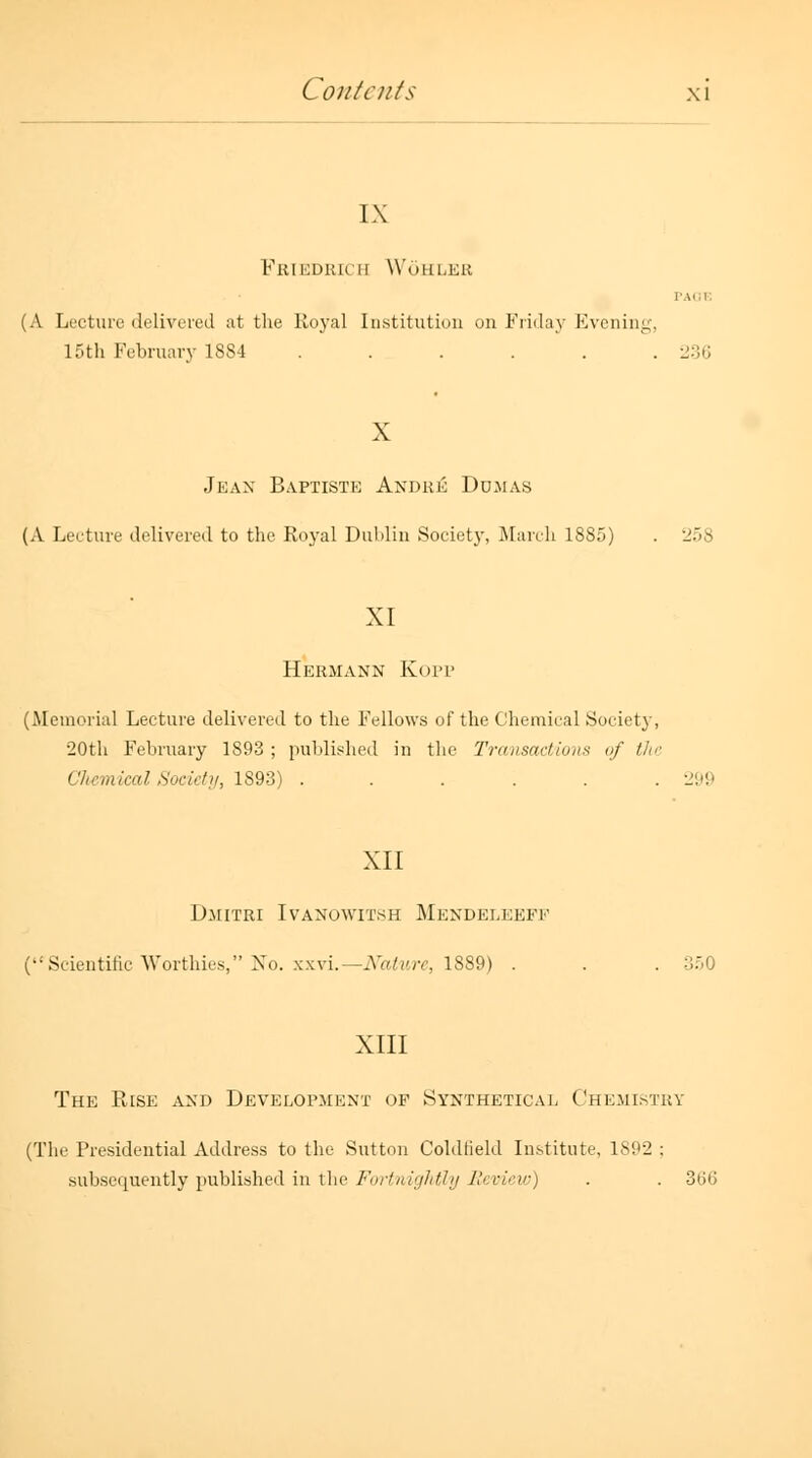 IX Friedrich Wohleb I'AI.I. (A Lecture delivered at the Royal Institution on Friday Evening, 15th February 1884 ...... 236 X Jean Baptiste Andre Dumas (A Lecture delivered to the Royal Dublin Society, March 1885) . 258 XI Hermann Kopp (Memorial Lecture delivered to the Fellows of the Chemical Society, •20th February 1893 ; published in the Transactions vf the CJiemical Society, 1893) ...... l.>!> XII Dmitri Ivanowitsh Mendeleeff (Scientific Worthies, No. xxvi.—Nature, 1889) . . . 350 XIII The Rise and Development of Synthetical Chemistry (The Presidential Address to the Sutton Coldlield Institute, 1892 ; subsequently published in the Fortnightly Review) . . 366