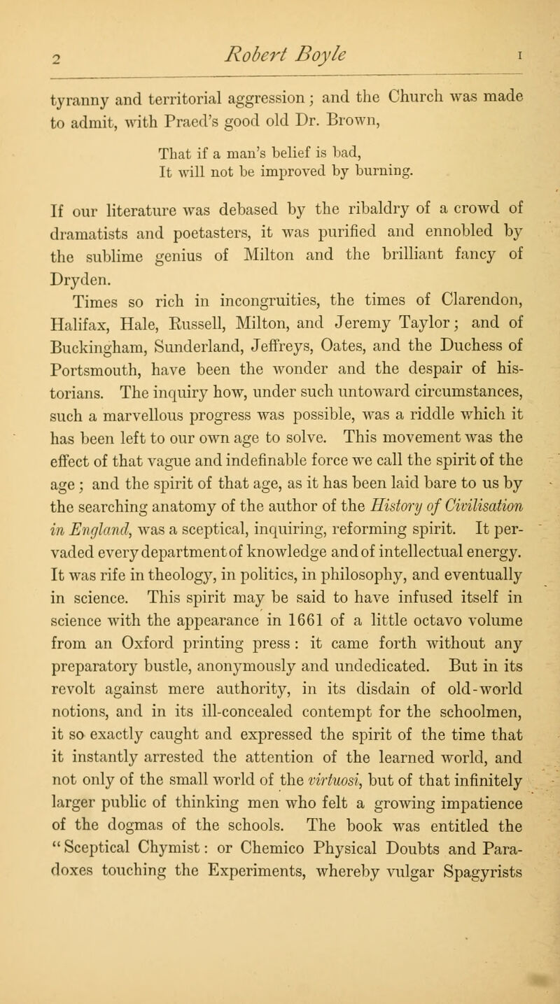 tyranny and territorial aggression; and the Church was made to admit, with Praed's good old Dr. Brown, That if a man's belief is bad, It will not be improved by burning. If our literature Avas debased by the ribaldry of a crowd of dramatists and poetasters, it was purified and ennobled by the sublime genius of Milton and the brilliant fancy of Dryden. Times so rich in incongruities, the times of Clarendon, Halifax, Hale, Eussell, Milton, and Jeremy Taylor; and of Buckingham, Sunderland, Jeffreys, Oates, and the Duchess of Portsmouth, have been the wonder and the despair of his- torians. The inquiry how, under such untoward circumstances, such a marvellous progress was possible, was a riddle which it has been left to our own age to solve. This movement was the effect of that vague and indefinable force we call the spirit of the age; and the spirit of that age, as it has been laid bare to us by the searching anatomy of the author of the History of Civilisation in England, was a sceptical, inquiring, reforming spirit. It per- vaded every department of knowledge and of intellectual energy. It was rife in theology, in politics, in philosophy, and eventually in science. This spirit may be said to have infused itself in science with the appearance in 1661 of a little octavo volume from an Oxford printing press : it came forth without any preparatory bustle, anonymously and undedicated. But in its revolt against mere authority, in its disdain of old-world notions, and in its ill-concealed contempt for the schoolmen, it so exactly caught and expressed the spirit of the time that it instantly arrested the attention of the learned world, and not only of the small world of the virtuosi, but of that infinitely larger public of thinking men who felt a growing impatience of the dogmas of the schools. The book was entitled the  Sceptical Chymist: or Chemico Physical Doubts and Para- doxes touching the Experiments, whereby vulgar Spagyrists