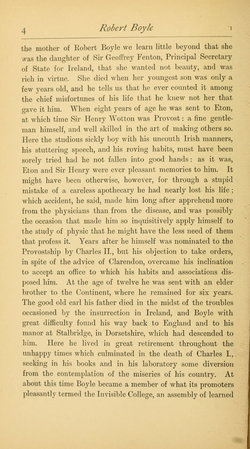 the mother of Robert Boyle we learn little beyond that she was the daughter of Sir Geoffrey Fenton, Principal Secretary of State for Ireland, that she wanted not beauty, and was rich in virtue. She died when her youngest son was only a few years old, and he tells us that he ever counted it among the chief misfortunes of his life that he knew not her that gave it him. When eight years of age he was sent to Eton, at which time Sir Henry Wotton was Provost: a fine gentle- man himself, and well skilled in the art of making others so. Here the studious sickly boy with his uncouth Irish manners, his stuttering speech, and his roving habits, must have been sorely tried had he not fallen into good hands : as it was, Eton and Sir Henry were ever pleasant memories to him. It might have been otherwise, however, for through a stupid mistake of a careless apothecary he had nearly lost his life ; which accident, he said, made him long after apprehend more from the physicians than from the disease, and was possibly the occasion that made him so inquisitively apply himself to the study of physic that he might have the less need of them that profess it. Years after he himself was nominated to the Provostship by Charles II, but his objection to take orders, in spite of the advice of Clarendon, overcame his inclination to accept an office to which his habits and associations dis- posed him. At the age of twelve he was sent with an elder brother to the Continent, where he remained for six years. The good old earl his father died in the midst of the troubles occasioned by the insurrection in Ireland, and Boyle with great difficulty found his way back to England and to his manor at Stalbridge, in Dorsetshire, which had descended to him. Here he lived in great retirement throughout the unhappy times which culminated in the death of Charles L,. seeking in his books and in his laboratory some diversion from the contemplation of the miseries of his country. At about this time Boyle became a member of what its promoters pleasantly termed the Invisible College, an assembly of learned