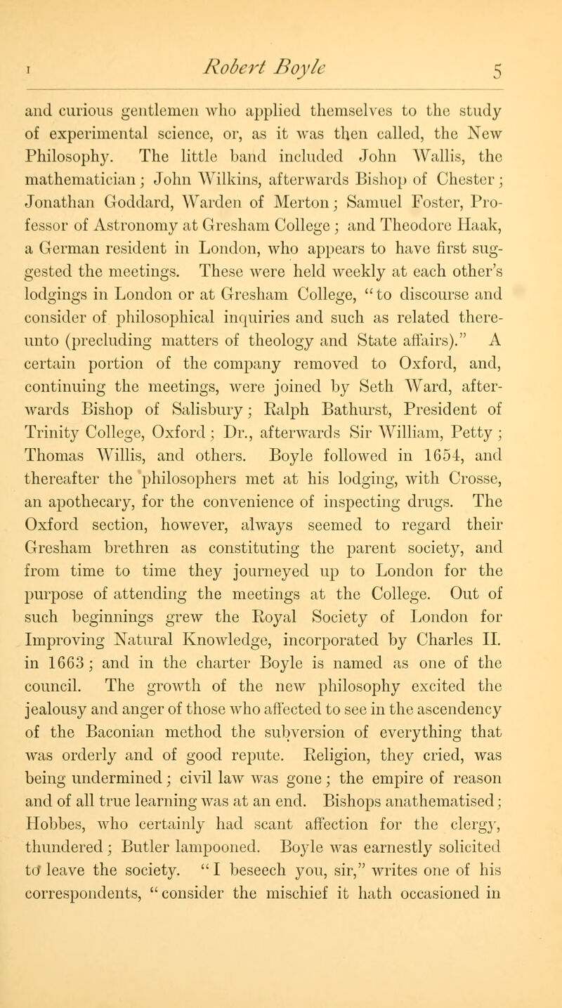 and curious gentlemen who applied themselves to the study of experimental science, or, as it was then called, the New Philosophy. The little band included John Wallis, the mathematician ; John Wilkins, afterwards Bishop of Chester ; Jonathan Goddard, Warden of Merton; Samuel Foster, Pro- fessor of Astronomy at Gresham College ; and Theodore Haak, a German resident in London, who appears to have first sug- gested the meetings. These were held weekly at each other's lodgings in London or at Gresham College,  to discourse and consider of philosophical inquiries and such as related there- unto (precluding matters of theology and State affairs). A certain portion of the company removed to Oxford, and, continuing the meetings, were joined by Seth Ward, after- wards Bishop of Salisbury; Ralph Bathurst, President of Trinity College, Oxford; Dr., afterwards Sir William, Petty ; Thomas Willis, and others. Boyle followed in 1654, and thereafter the philosophers met at his lodging, with Crosse, an apothecary, for the convenience of inspecting drugs. The Oxford section, however, always seemed to regard their Gresham brethren as constituting the parent society, and from time to time they journeyed up to London for the purpose of attending the meetings at the College. Out of such beginnings grew the Royal Society of London for Improving Natural Knowledge, incorporated by Charles II. in 1663; and in the charter Boyle is named as one of the council. The growth of the new philosophy excited the jealousy and anger of those who affected to see in the ascendency of the Baconian method the subversion of everything that was orderly and of good repute. Religion, they cried, was being undermined; civil law was gone; the empire of reason and of all true learning was at an end. Bishops anathematised; Hobbes, who certainly had scant affection for the clergj', thundered ; Butler lampooned. Boyle was earnestly solicited to* leave the society.  I beseech you, sir, writes one of his correspondents,  consider the mischief it hath occasioned in