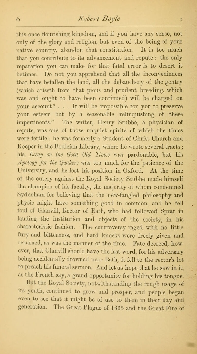 this once nourishing kingdom, and if you have any sense, not only of the glory and religion, but even of the being of your native country, abandon that constitution. It is too much that you contribute to its advancement and repute: the only reparation you can make for that fatal error is to desert it betimes. Do not you apprehend that all the inconveniences that have befallen the land, all the debauchery of the gentry (which ariseth from that pious and prudent breeding, which was and ought to have been continued) will be charged on your account 1 ... It will be impossible for you to preserve your esteem but by a seasonable relincpiishing of these impertinents. The writer, Henry Stubbe, a physician of repute, was one of those uncpiiet spirits of which the times were fertile : he was formerly a Student of Christ Church and Keeper in the Bodleian Library, where he wrote several tracts ; his Essay on the Good Old Times whs pardonable, but his Apology for the Quakers was too much for the patience of the University, and he lost his position in Oxford. At the time of the outcry against the Koyal Society Stubbe made himself the champion of his facidty, the majority of whom condemned Sydenham for believing that the new-fangled philosophy and physic might have something good in common, and he fell foul of Glanvill, Rector of Bath, who had fohWed Sprat in lauding the institution and objects of the society, in his characteristic fashion. The controversy raged with no little fury and bitterness, and hard knocks were freely given and returned, as was the manner of the time. Fate decreed, how- ever, that Glanvill should have the last word, for his adversary being accidentally drowned near Bath, it fell to the rector's lot to preach his funeral sermon. And let us hope that he saw in it, as the French say, a grand opportunity for holding his tongue. But the Koyal Society, notwithstanding the rough usage of its youth, continued to grow and prosper, and people began even to see that it might be of use to them in their day and generation. The Great Plague of 1665 and the Great Fire of