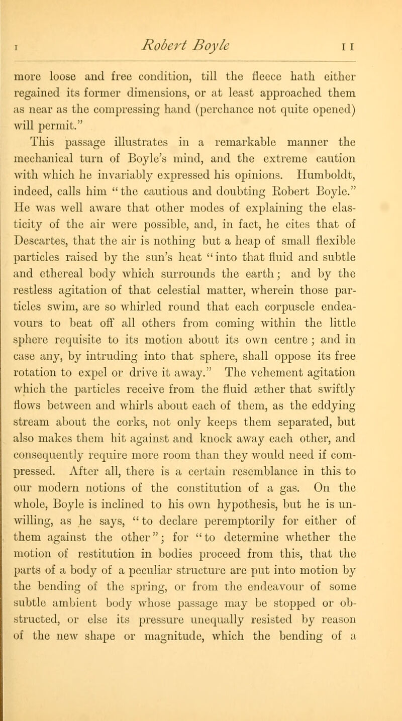 more loose and free condition, till the fleece hath either regained its former dimensions, or at least approached them as near as the compressing hand (perchance not quite opened) will permit. This passage illustrates in a remarkable manner the mechanical turn of Boyle's mind, and the extreme caution Avith which he invariably expressed his opinions. Humboldt, indeed, calls him  the cautious and doubting Robert Boyle. He was well aware that other modes of explaining the elas- ticity of the air were possible, and, in fact, he cites that of Descartes, that the air is nothing but a heap of small flexible particles raised by the sun's heat  into that fluid and subtle and ethereal body Avhich surrounds the earth; and by the restless agitation of that celestial matter, wherein those par- ticles swim, are so whirled round that each corpuscle endea- vours to beat off all others from coming within the little sphere requisite to its motion about its own centre ; and in case any, by intruding into that sphere, shall oppose its free rotation to expel or drive it away. The vehement agitation which the particles receive from the fluid aether that swiftly flows between and whirls about each of them, as the eddying stream about the corks, not only keeps them separated, but also makes them hit against and knock away each other, and consequently require more room than they would need if com- pressed. After all, there is a certain resemblance in this to our modern notions of the constitution of a gas. On the whole, Boyle is inclined to his own hypothesis, but he is un- willing, as he says,  to declare peremptorily for either of them against the other; for to determine whether the motion of restitution in bodies proceed from this, that the parts of a body of a peculiar structure are put into motion by the bending of the spring, or from the endeavour of some subtle ambient body whose passage may be stopped or ob- structed, or else its pressure unequally resisted by reason of the new shape or magnitude, which the bending of a