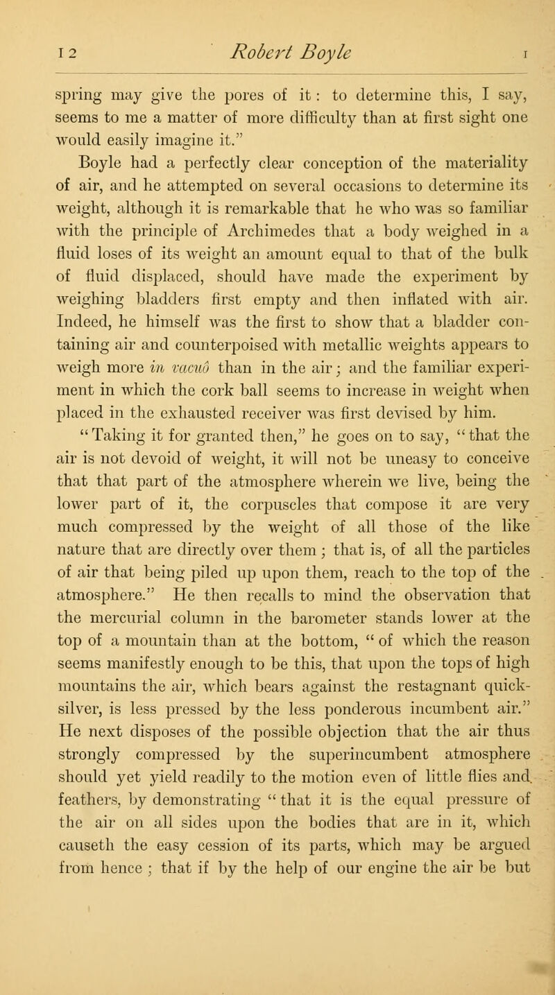 spring may give the pores of it: to determine this, I say, seems to me a matter of more difficulty than at first sight one would easily imagine it. Boyle had a perfectly clear conception of the materiality of air, and he attempted on several occasions to determine its weight, although it is remarkable that he who was so familiar with the principle of Archimedes that a body weighed in a fluid loses of its weight an amount equal to that of the bulk of fluid displaced, should have made the experiment by weighing bladders first empty and then inflated with air. Indeed, he himself was the first to show that a bladder con- taining air and counterpoised with metallic weights appears to weigh more in vacuo than in the air; and the familiar experi- ment in which the cork ball seems to increase in weight when placed in the exhausted receiver was first devised by him. Taking it for granted then, he goes on to say, that the air is not devoid of weight, it will not be uneasy to conceive that that part of the atmosphere wherein we live, being the lower part of it, the corpuscles that compose it are very much compressed by the weight of all those of the like nature that are directly over them ; that is, of all the particles of air that being piled up upon them, reach to the top of the atmosphere. He then recalls to mind the observation that the mercurial column in the barometer stands lower at the top of a mountain than at the bottom,  of which the reason seems manifestly enough to be this, that upon the tops of high mountains the air, which bears against the restagnant quick- silver, is less pressed by the less ponderous incumbent air. He next disposes of the possible objection that the air thus strongly compressed by the superincumbent atmosphere should yet yield readily to the motion even of little flies and. feathers, by demonstrating  that it is the equal pressure of the air on all sides upon the bodies that are in it, which causeth the easy cession of its parts, which may be argued from hence ; that if by the help of our engine the air be but