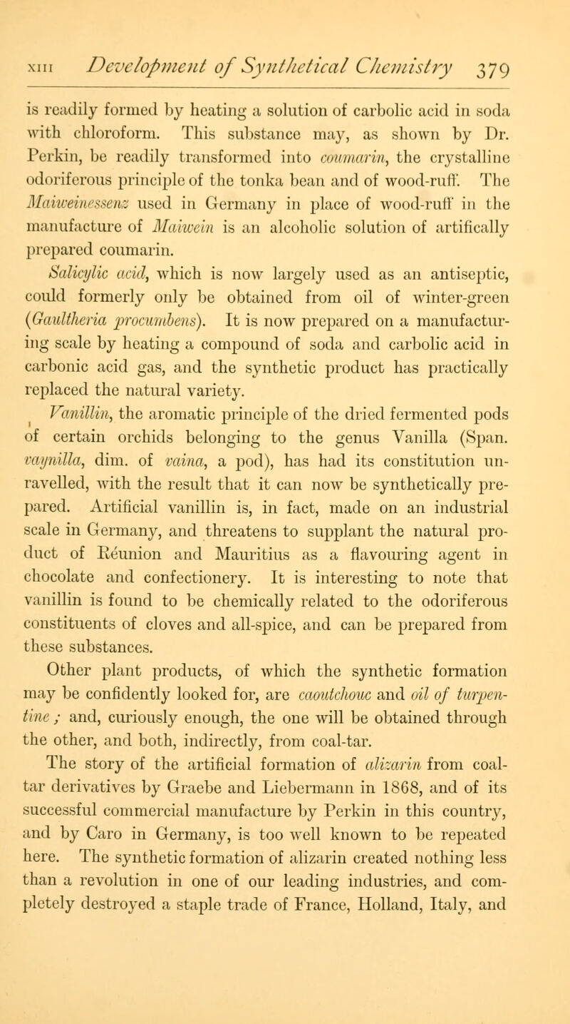 is readily formed by heating a solution of carbolic acid in soda with chloroform. This substance may, as shown by Dr. Perkin, be readily transformed into coumarin, the crystalline odoriferous principle of the tonka bean and of wood-rufl'. The Maiwemessenz used in Germany in place of wood-ruff in the manufacture of Maiwein is an alcoholic solution of artifically prepared coumarin. Salicylic acid, which is now largely used as an antiseptic, coidd formerly only be obtained from oil of winter-green (Gaultheria procumbens). It is now prepared on a manufactur- ing scale by heating a compound of soda and carbolic acid in carbonic acid gas, and the synthetic product has practically replaced the natural variety. Vanillin, the aromatic principle of the dried fermented pods of certain orchids belonging to the genus Vanilla (Span. rai/nilla, dim. of vaina, a pod), has had its constitution un- ravelled, with the result that it can now be synthetically pre- pared. Artificial vanillin is, in fact, made on an industrial scale in Germany, and threatens to supplant the natural pro- duct of Reunion and Mauritius as a flavouring agent in chocolate and confectionery. It is interesting to note that vanillin is found to be chemically related to the odoriferous constituents of cloves and all-spice, and can be prepared from these substances. Other plant products, of which the synthetic formation may be confidently looked for, are caoutchouc and oil of turpen- tine ; and, curiously enough, the one will be obtained through the other, and both, indirectly, from coal-tar. The story of the artificial formation of alizarin from coal- tar derivatives by Graebe and Liebermann in 1868, and of its successful commercial manufacture by Perkin in this country, and by Caro in Germany, is too well known to be repeated here. The synthetic formation of alizarin created nothing less than a revolution in one of our leading industries, and com- pletely destroyed a staple trade of France, Holland, Italy, and