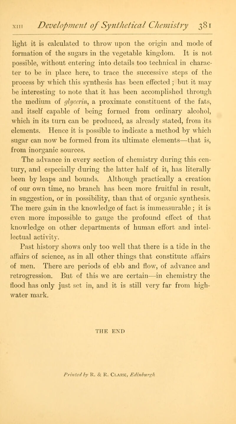 light it is calculated to throw upon the origin and mode of formation of the sugars in the vegetable kingdom. It is not possible, without entering into details too technical in charac- ter to be in place here, to trace the successive steps of the process by which this synthesis has been effected; but it may be interesting to note that it has been accomplished through the medium of glycerin, a proximate constituent of the fats, and itself capable of being formed from ordinary alcohol, which in its turn can be produced, as already stated, from its elements. Hence it is possible to indicate a method by which sugar can now be formed from its ultimate elements—that is, from inorganic sources. The advance in every section of chemistry during this cen- tury, and especially during the latter half of it, has literally been by leaps and bounds. Although practically a creation of our own time, no branch has been more fruitful in result, in suggestion, or in possibility, than that of organic synthesis. The mere gain in the knowledge of fact is immeasurable; it is even more impossible to gauge the profound effect of that knowledge on other departments of human effort and intel- lectual activity. Past history shows only too well that there is a tide in the affairs of science, as in all other things that constitute affairs of men. There are periods of ebb and flow, of advance and retrogression. But of this we are certain—in chemistry the flood has only just set in, and it is still very far from high- water mark. THE END Printed by R. & R. Clark, Edinburgh