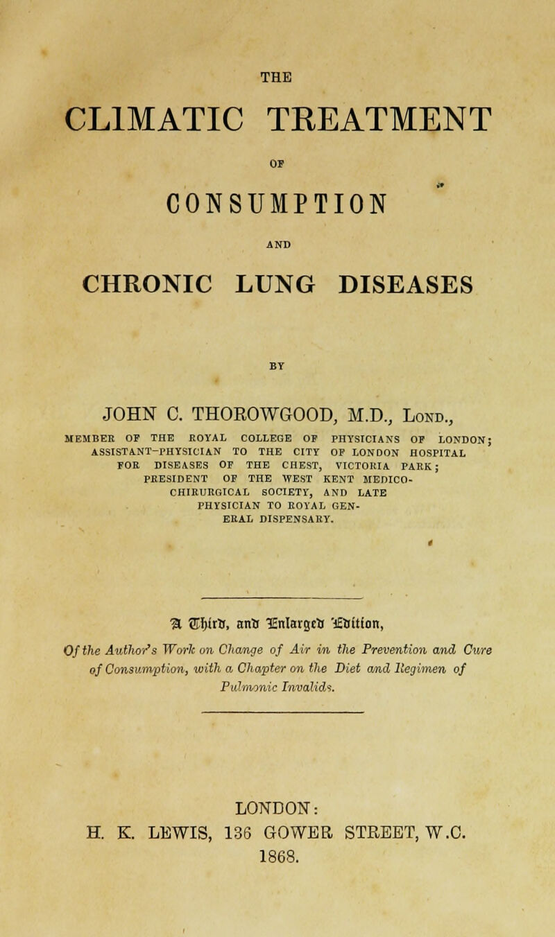 THE CLIMATIC TREATMENT OP CONSUMPTION AND CHRONIC LUNG DISEASES JOHN C. THOROWGOOD, M.D., Lond., MEMBER OF THE EOYAL COLLEGE OP PHYSICIANS OP LONDON; ASSISTANT-PHYSICIAN TO THE CITY OP LONDON HOSPITAL FOE DISEASES OP THE CHEST, VICTORIA PARK; PRESIDENT OF THE WEST KENT MEDICO- CHIRURGICAL SOCIETY, AND LATE PHYSICIAN TO EOYAL GEN- ERAL DISPENSARY. % Vi-Wls, anil TEnlargrtr 'j£Sit(on, Of the Authors Worlc on. Change of Air in the Prevention and Cure of Consumption, with a Chapter on the Diet and Regimen of Pulmonic Invalids. LONDON: H. K. LEWIS, 136 GOWBR STREET, W.C. 1868.