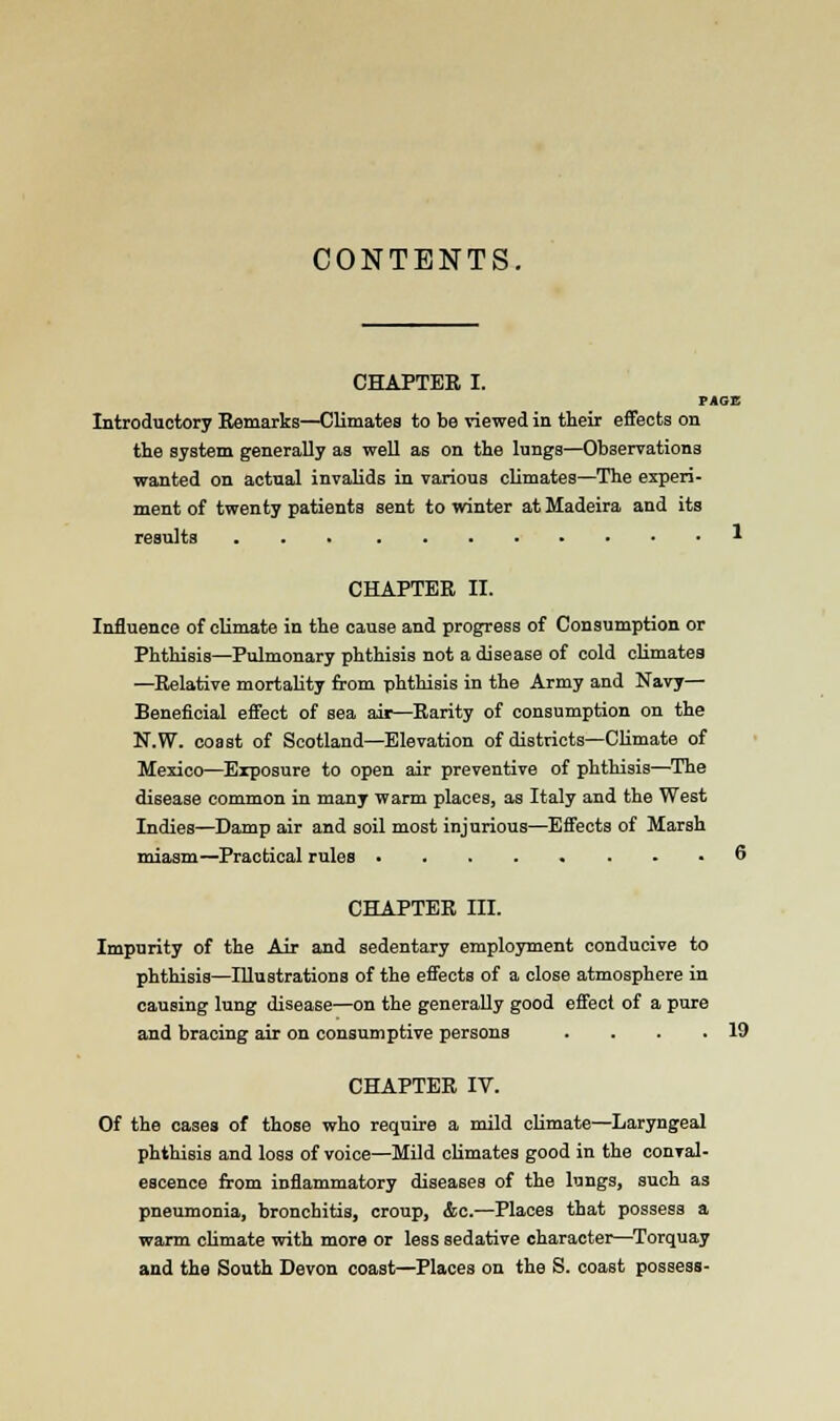 CONTENTS. CHAPTER I. PAGE Introductory Remarks—Climates to be viewed in their effects on the system generally as well as on the lungs—Observations wanted on actual invalids in various climates—The experi- ment of twenty patients sent to winter at Madeira and its results 1 CHAPTER II. Influence of climate in the cause and progress of Consumption or Phthisis—Pulmonary phthisis not a disease of cold climates —Relative mortality from phthisis in the Army and Navy— Beneficial effect of sea air—Rarity of consumption on the N.W. coast of Scotland—Elevation of districts—Climate of Mexico—Exposure to open air preventive of phthisis—The disease common in many warm places, as Italy and the West Indies—Damp air and soil most injurious—Effects of Marsh miasm—Practical rules 6 CHAPTER III. Imparity of the Air and sedentary employment conducive to phthisis—Illustrations of the effects of a close atmosphere in causing lung disease—on the generally good effect of a pure and bracing air on consumptive persons . . . .19 CHAPTER IV. Of the cases of those who require a mild climate—Laryngeal phthisis and loss of voice—Mild climates good in the conval- escence from inflammatory diseases of the lungs, such as pneumonia, bronchitis, croup, &c.—Places that possess a warm climate with more or less sedative character—Torquay and the South Devon coast—Places on the S. coast possess-