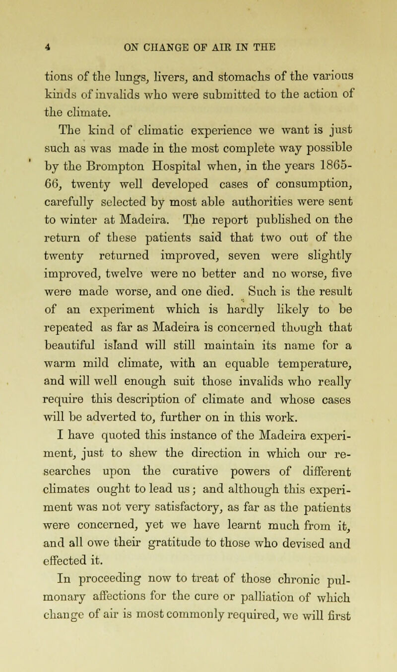 tions of the lungs, livers, and stomachs of the various kinds of invalids who were submitted to the action of the climate. The kind of climatic experience we want is just such as was made in the most complete way possible by the Brompton Hospital when, in the years 1865- 66, twenty well developed cases of consumption, carefully selected by most able authorities were sent to winter at Madeira. The report published on the return of tbese patients said that two out of the twenty returned improved, seven were slightly improved, twelve were no better and no worse, five were made worse, and one died. Such is the result of an experiment which is hardly likely to be repeated as far as Madeira is concerned though that beautiful island will still maintain its name for a warm mild climate, with an equable temperature, and will well enough suit those invalids who really require this description of climate and whose cases will be adverted to, further on in this work. I have quoted this instance of the Madeira experi- ment, just to shew the direction in which our re- searches upon the curative powers of different climates ought to lead us; and although this experi- ment was not very satisfactory, as far as the patients were concerned, yet we have learnt much from it, and all owe their gratitude to those who devised and effected it. In proceeding now to treat of those chronic pul- monary affections for the cure or palliation of which change of air is most commonly required, we will first