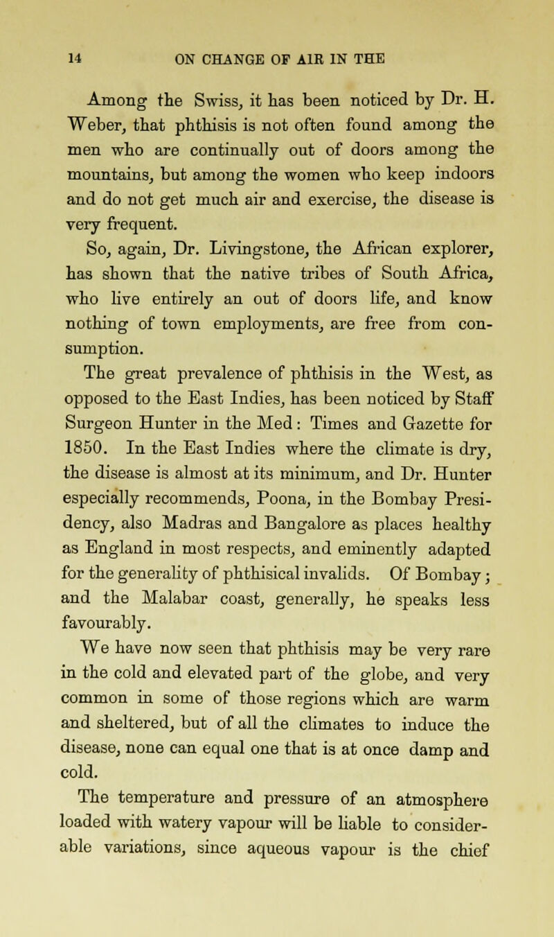 Among the Swiss, it has been noticed by Dr. H. Weber, that phthisis is not often found among the men who are continually out of doors among the mountains, but among the women who keep indoors and do not get much air and exercise, the disease is very frequent. So, again, Dr. Livingstone, the African explorer, has shown that the native tribes of South Africa, who live entirely an out of doors life, and know nothing of town employments, are free from con- sumption. The great prevalence of phthisis in the West, as opposed to the East Indies, has been noticed by Staff Surgeon Hunter in the Med : Times and Gazette for 1850. In the East Indies where the climate is dry, the disease is almost at its minimum, and Dr. Hunter especially recommends, Poona, in the Bombay Presi- dency, also Madras and Bangalore as places healthy as England in most respects, and eminently adapted for the generality of phthisical invalids. Of Bombay; and the Malabar coast, generally, he speaks less favourably. We have now seen that phthisis may be very rare in the cold and elevated part of the globe, and very common in some of those regions which are warm and sheltered, but of all the climates to induce the disease, none can equal one that is at once damp and cold. The temperature and pressure of an atmosphere loaded with watery vapour will be liable to consider- able variations, since aqueous vapour is the chief