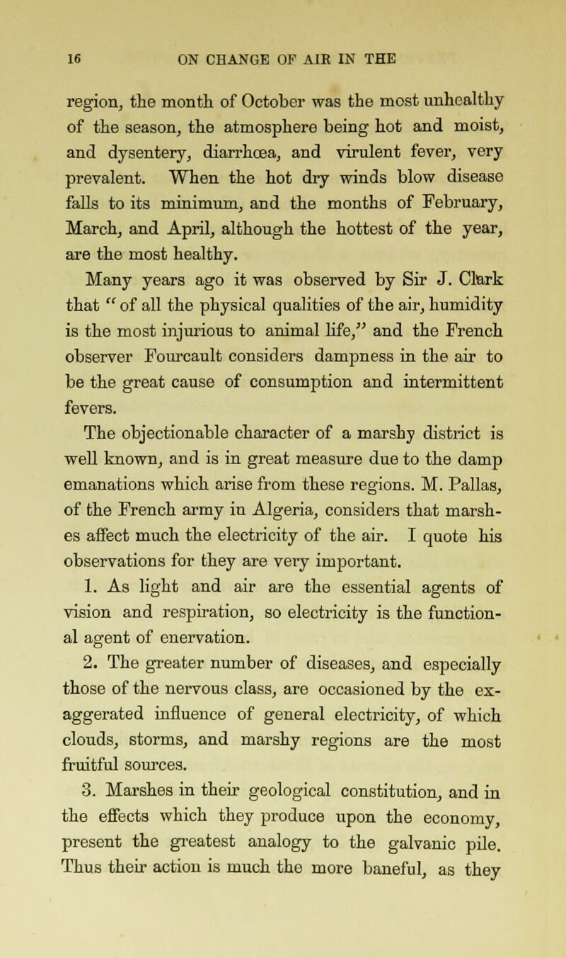 region, the month of October was the most unhealthy of the season, the atmosphere being hot and moist, and dysentery, diarrhoea, and virulent fever, very prevalent. When the hot dry winds blow disease falls to its minimum, and the months of February, March, and April, although the hottest of the year, are the most healthy. Many years ago it was observed by Sir J. Clark that  of all the physical qualities of the air, humidity is the most injurious to animal life, and the French observer Fourcault considers dampness in the air to be the great cause of consumption and intermittent fevers. The objectionable character of a marshy district is well known, and is in great measure due to the damp emanations which arise from these regions. M. Pallas, of the French army in Algeria, considers that marsh- es affect much the electricity of the air. I quote his observations for they are very important. 1. As light and air are the essential agents of vision and respiration, so electricity is the function- al agent of enervation. 2. The greater number of diseases, and especially those of the nervous class, are occasioned by the ex- aggerated influence of general electricity, of which clouds, storms, and marshy regions are the most fruitful sources. 3. Marshes in their geological constitution, and in the effects which they produce upon the economy, present the greatest analogy to the galvanic pile. Thus then- action is much the more baneful, as they
