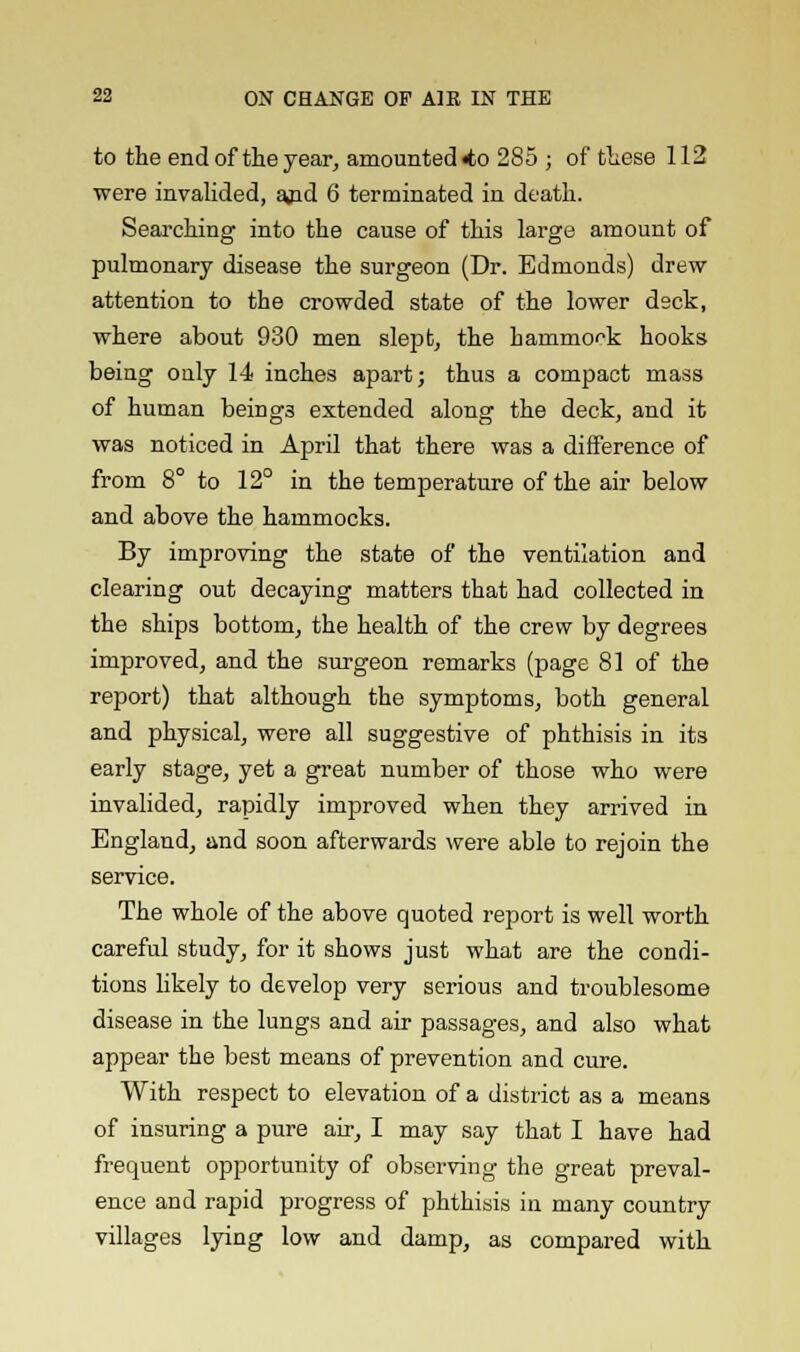 to the end of the year, amounted «to 285 ; of these 112 were invalided, ajid 6 terminated in death. Searching into the cause of this large amount of pulmonary disease the surgeon (Dr. Edmonds) drew attention to the crowded state of the lower deck, where about 930 men slept, the hammock hooks being only 14 inches apart; thus a compact mass of human being3 extended along the deck, and it was noticed in April that there was a difference of from 8° to 12° in the temperature of the air below and above the hammocks. By improving the state of the ventilation and clearing out decaying matters that had collected in the ships bottom, the health of the crew by degrees improved, and the surgeon remarks (page 81 of the report) that although the symptoms, both general and physical, were all suggestive of phthisis in its early stage, yet a great number of those who were invalided, rapidly improved when they arrived in England, and soon afterwards were able to rejoin the service. The whole of the above quoted report is well worth careful study, for it shows just what are the condi- tions likely to develop very serious and troublesome disease in the lungs and air passages, and also what appear the best means of prevention and cure. With respect to elevation of a district as a means of insuring a pure air, I may say that I have had frequent opportunity of observing the great preval- ence and rapid progress of phthisis in many country villages lying low and damp, as compared with