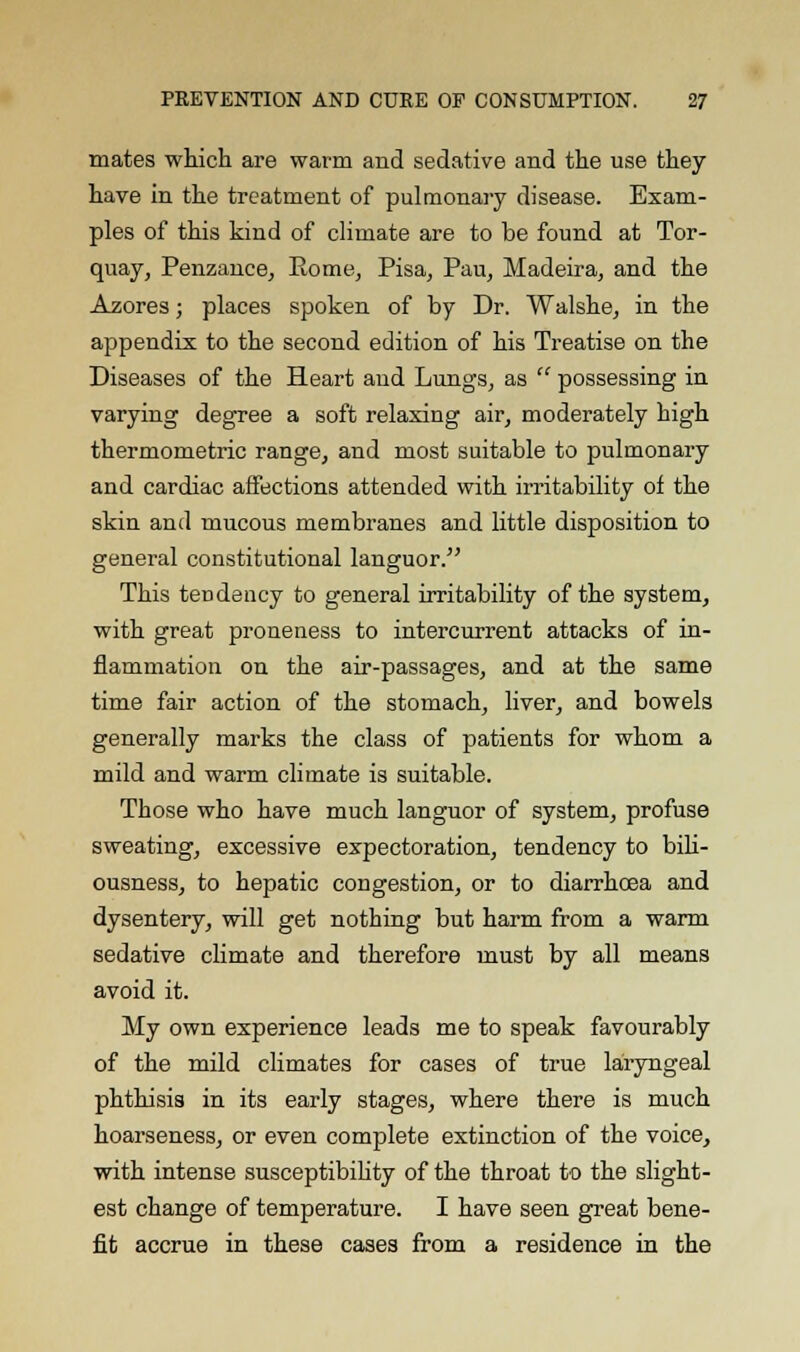 mates which are warm and sedative and the use they have in the treatment of pulmonary disease. Exam- ples of this kind of climate are to be found at Tor- quay, Penzance, Eome, Pisa, Pau, Madeira, and the Azores; places spoken of by Dr. Walshe, in the appendix to the second edition of his Treatise on the Diseases of the Heart and Lungs, as possessing in varying degree a soft relaxing air, moderately high thermometric range, and most suitable to pulmonary and cardiac affections attended with irritability of the skin and mucous membranes and little disposition to general constitutional languor. This tendency to general irritability of the system, with great proneness to intercurrent attacks of in- flammation on the air-passages, and at the same time fair action of the stomach, liver, and bowels generally marks the class of patients for whom a mild and warm climate is suitable. Those who have much languor of system, profuse sweating, excessive expectoration, tendency to bili- ousness, to hepatic congestion, or to diarrhoea and dysentery, will get nothing but harm from a warm sedative climate and therefore must by all means avoid it. My own experience leads me to speak favourably of the mild climates for cases of true laryngeal phthisis in its early stages, where there is much hoarseness, or even complete extinction of the voice, with intense susceptibility of the throat to the slight- est change of temperature. I have seen great bene- fit accrue in these cases from a residence in the