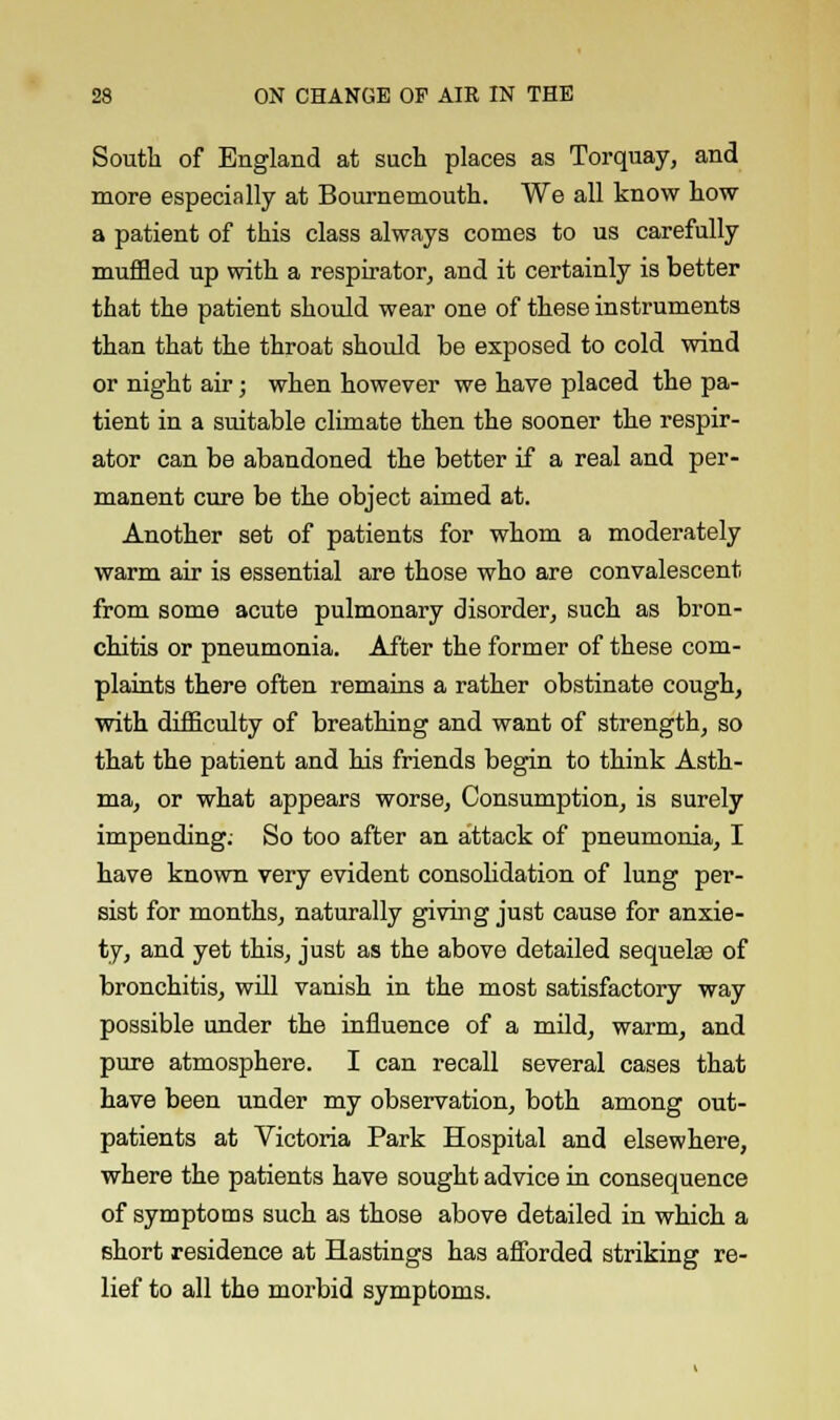 South of England at such places as Torquay, and more especially at Bournemouth. We all know how a patient of this class always comes to us carefully muffled up with a respirator, and it certainly is better that the patient should wear one of these instruments than that the throat should be exposed to cold wind or night air; when however we have placed the pa- tient in a suitable climate then the sooner the respir- ator can be abandoned the better if a real and per- manent cure be the object aimed at. Another set of patients for whom a moderately warm air is essential are those who are convalescent from some acute pulmonary disorder, such as bron- chitis or pneumonia. After the former of these com- plaints there often remains a rather obstinate cough, with difficulty of breathing and want of strength, so that the patient and his friends begin to think Asth- ma, or what appears worse. Consumption, is surely impending: So too after an attack of pneumonia, I have known very evident consolidation of lung per- sist for months, naturally giving just cause for anxie- ty, and yet this, just as the above detailed sequelas of bronchitis, will vanish in the most satisfactory way possible under the influence of a mild, warm, and pure atmosphere. I can recall several cases that have been under my observation, both among out- patients at Victoria Park Hospital and elsewhere, where the patients have sought advice in consequence of symptoms such as those above detailed in which a short residence at Hastings has afforded striking re- lief to all the morbid symptoms.