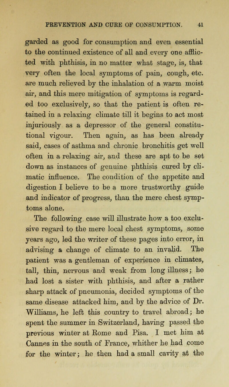 garded as good for consumption and even essential to the continued existence of all and every one afflic- ted with phthisis, in no matter what stage, is, that very often the local symptoms of pain, cough, etc. are much relieved by the inhalation of a warm moist air, and this mere mitigation of symptoms is regard- ed too exclusively, so that the patient is often re- tained in a relaxing climate till it begins to act most injuriously as a depressor of the general constitu- tional vigour. Then again, as has been already said, cases of asthma and chronic bronchitis get well often in a relaxing air, and these are apt to be set down as instances of genuine phthisis cured by cli- matic influence. The condition of the appetite and digestion I believe to be a more trustworthy guide and indicator of progress, than the mere chest symp- toms alone. The following case will illustrate how a too exclu- sive regard to the mere local chest symptoms, some years ago, led the writer of these pages into error, in advising a change of climate to an invalid. The patient was a gentleman of experience in climates, tall, thin, nervous and weak from long illness; he had lost a sister with phthisis, and after a rather sharp attack of pneumonia, decided symptoms of the same disease attacked him, and by the advice of Dr. Williams, he left this country to travel abroad; he spent the summer in Switzerland, having passed the previous winter at Rome and Pisa. I met him at Cannes in the south of France, whither he had come for the winter; he then had a small cavity at the