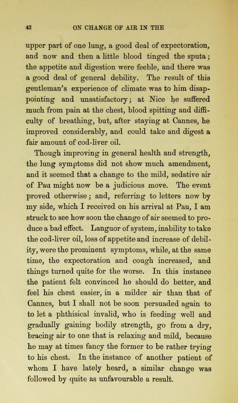 upper part of one lung, a good deal of expectoration, and now and then a little blood tinged the sputa; the appetite and digestion were feeble, and there was a good deal of general debility. The result of this gentleman's experience of climate was to him disap- pointing and unsatisfactory; at Nice he suffered much from pain at the chest, blood spitting and diffi- culty of breathing, but, after staying at Cannes, he improved considerably, and could take and digest a fair amount of cod-liver oil. Though improving in general health and strength, the lung symptoms did not show much amendment, and it seemed that a change to the mild, sedative air of Pau might now be a judicious move. The event proved otherwise; and, referring to letters now by my side, which I received on his arrival at Pau, I am struck to see how soon the change of air seemed to pro- duce a bad effect. Languor of system, inability to take the cod-liver oil, loss of appetite and increase of debil- ity, were the prominent symptoms, while, at the same time, the expectoration and cough increased, and things turned quite for the worse. In this instance the patient felt convinced he should do better, and feel his chest easier, in a milder air than that of Cannes, but I shall not be soon persuaded again to to let a phthisical invalid, who is feeding well and gradually gaining bodily strength, go from a dry, bracing air to one that is relaxing and mild, because he may at times fancy the former to be rather trying to his chest. In the instance of another patient of whom I have lately heard, a similar change was followed by quite as unfavourable a result.