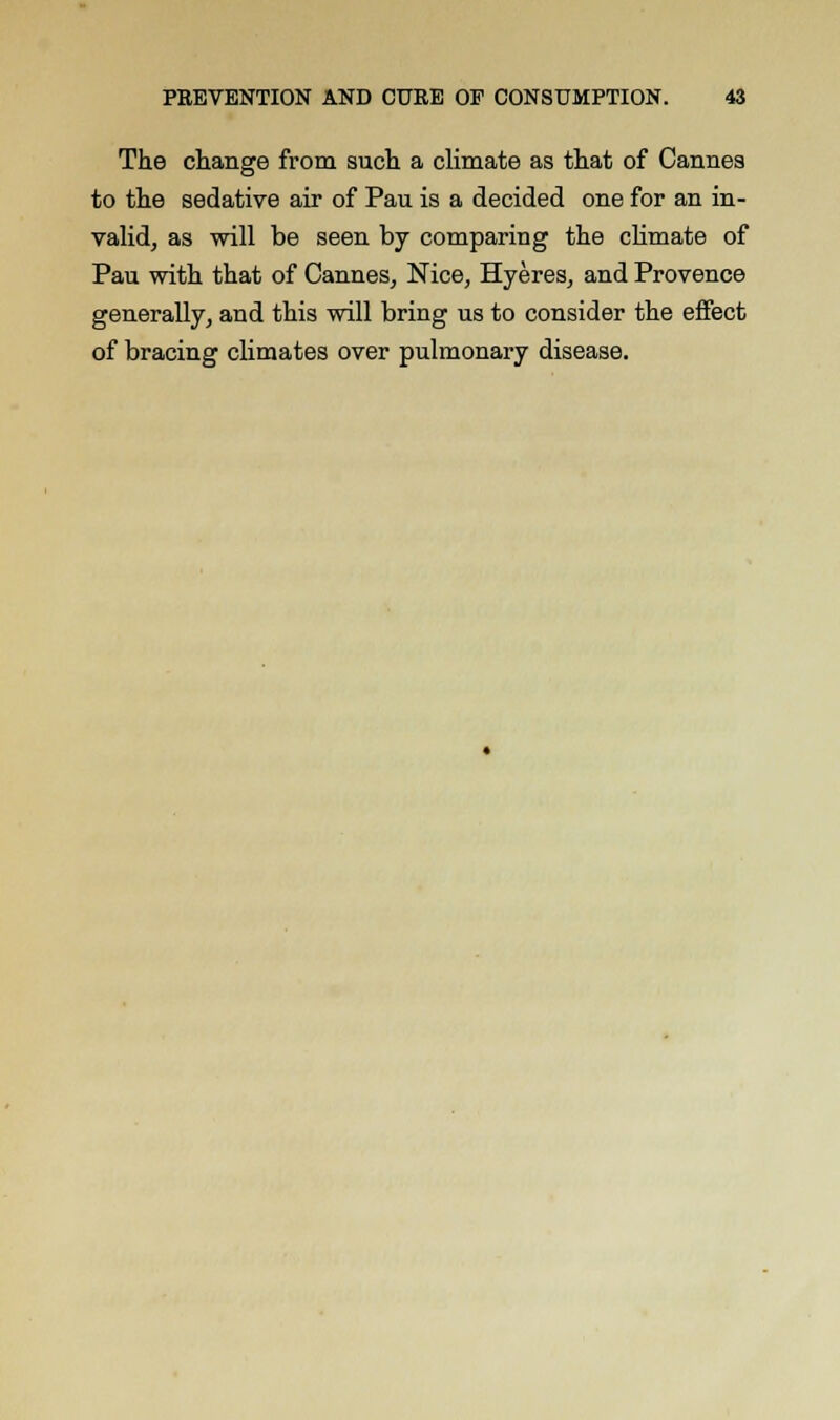 The change from such a climate as that of Cannes to the sedative air of Pau is a decided one for an in- valid, as will be seen by comparing the climate of Pau with that of Cannes, Nice, Hyeres, and Provence generally, and this will bring us to consider the effect of bracing climates over pulmonary disease.
