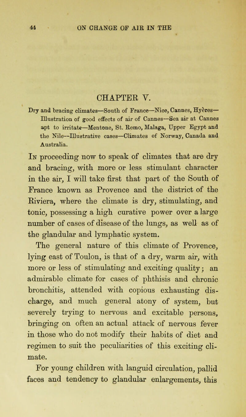 CHAPTER V. Dry and bracing climates—South of France—Nice, Cannes, Hyeres— Illustration of good effects of air of Cannes—Sea air at Cannes apt to irritate—Mentone, St. Remo, Malaga, Upper Egypt and the Nile—Illustrative oases—Climates of Norway, Canada and Australia. In proceeding now to speak of climates that are dry and bracing, with more or less stimulant character in the air, I will take first that part of the South of France known as Provence and the district of the Riviera, where the climate is dry, stimulating, and tonic, possessing a high curative power over a large number of cases of disease of the lungs, as well as of the glandular and lymphatic system. The general nature of this climate of Provence, lying east of Toulon, is that of a dry, warm air, with more or less of stimulating and exciting quality; an admirable climate for cases of phthisis and chronic bronchitis, attended with copious exhausting dis- charge, and much general atony of system, but severely trying to nervous and excitable persons, bringing on often an actual attack of nervous fever in those who do not modify their habits of diet and regimen to suit the peculiarities of this exciting cli- mate. For young children with languid circulation, pallid faces and tendency to glandular enlargements, this