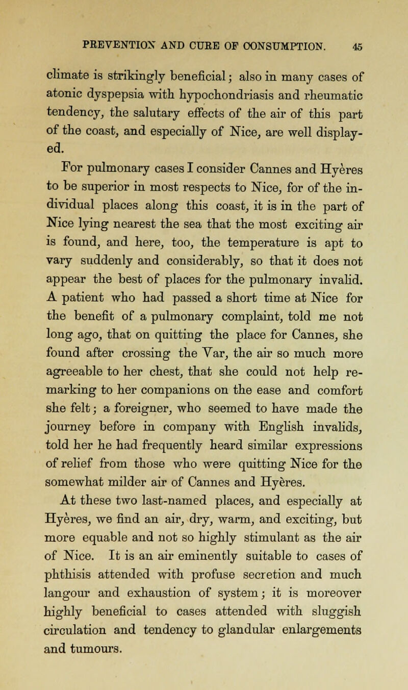 climate is strikingly beneficial; also in many cases of atonic dyspepsia with hypochondriasis and rheumatic tendency, the salutary effects of the air of this part of the coast, and especially of Nice, are well display- ed. For pulmonary cases I consider Cannes and Hyeres to be superior in most respects to Nice, for of the in- dividual places along this coast, it is in the part of Nice lying nearest the sea that the most exciting air is found, and here, too, the temperature is apt to vary suddenly and considerably, so that it does not appear the best of places for the pulmonary invalid. A patient who had passed a short time at Nice for the benefit of a pulmonary complaint, told me not long ago, that on quitting the place for Cannes, she found after crossing the Var, the air so much more agreeable to her chest, that she could not help re- marking to her companions on the ease and comfort she felt; a foreigner, who seemed to have made the journey before in company with English invalids, told her he had frequently heard similar expressions of relief from those who were quitting Nice for the somewhat milder air of Cannes and Hyeres. At these two last-named places, and especially at Hyeres, we find an air, dry, warm, and exciting, but more equable and not so highly stimulant as the air of Nice. It is an air eminently suitable to cases of phthisis attended with profuse secretion and much langour and exhaustion of system; it is moreover highly beneficial to cases attended with sluggish circulation and tendency to glandular enlargements and tumours.