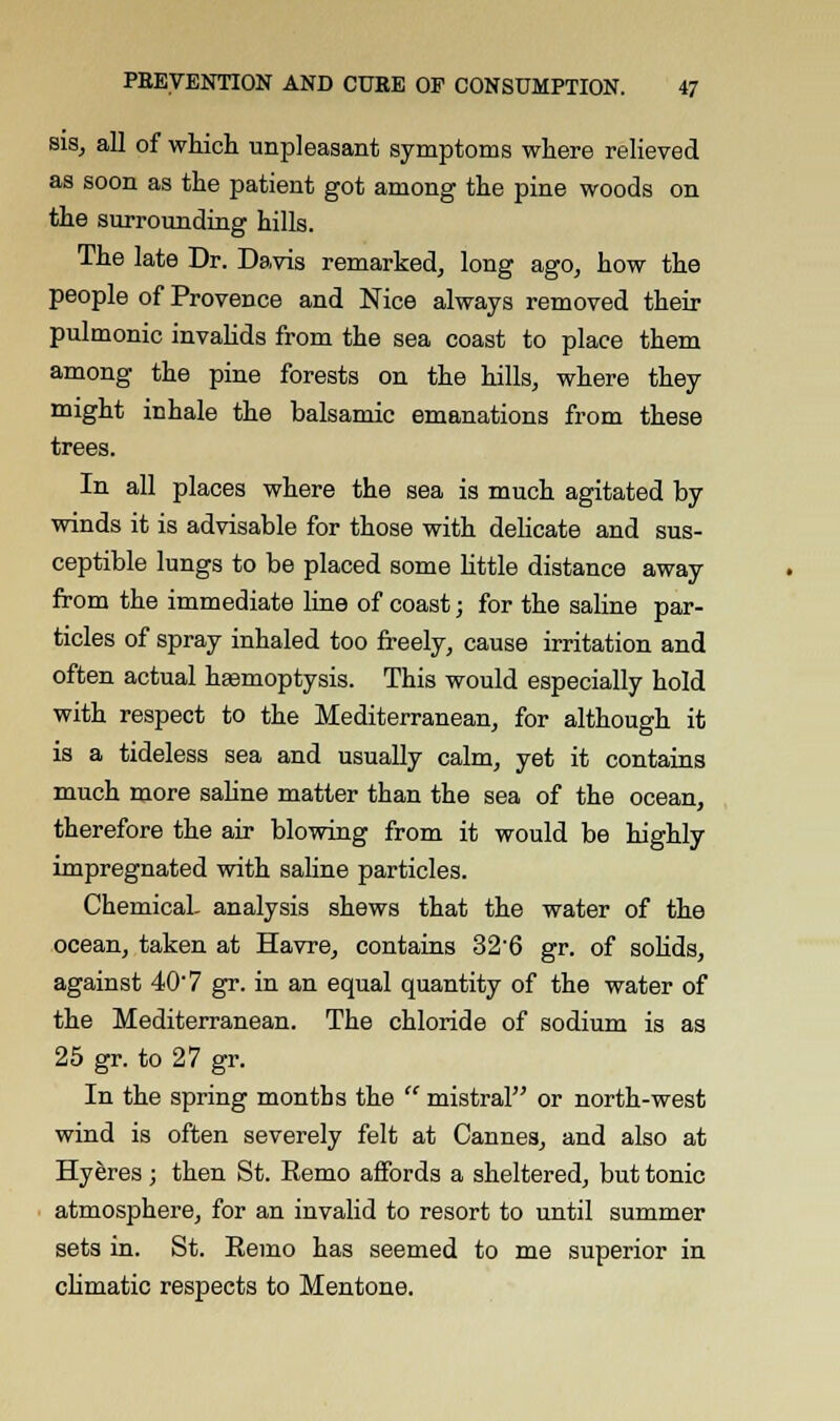 sis, all of which unpleasant symptoms where relieved as soon as the patient got among the pine woods on the surrounding hills. The late Dr. Davis remarked, long ago, how the people of Provence and Nice always removed their pulmonic invalids from the sea coast to place them among the pine forests on the hills, where they might inhale the balsamic emanations from these trees. In all places where the sea is much agitated by winds it is advisable for those with delicate and sus- ceptible lungs to be placed some little distance away from the immediate line of coast; for the saline par- ticles of spray inhaled too freely, cause irritation and often actual haemoptysis. This would especially hold with respect to the Mediterranean, for although it is a tideless sea and usually calm, yet it contains much more saline matter than the sea of the ocean, therefore the air blowing from it would be highly impregnated with saline particles. Chemical, analysis shews that the water of the ocean, taken at Havre, contains 326 gr. of solids, against 40 7 gr. in an equal quantity of the water of the Mediterranean. The chloride of sodium is as 25 gr. to 27 gr. In the spring months the mistral or north-west wind is often severely felt at Cannes, and also at Hyeres ; then St. Remo affords a sheltered, but tonic atmosphere, for an invalid to resort to until summer sets in. St. Remo has seemed to me superior in climatic respects to Mentone.