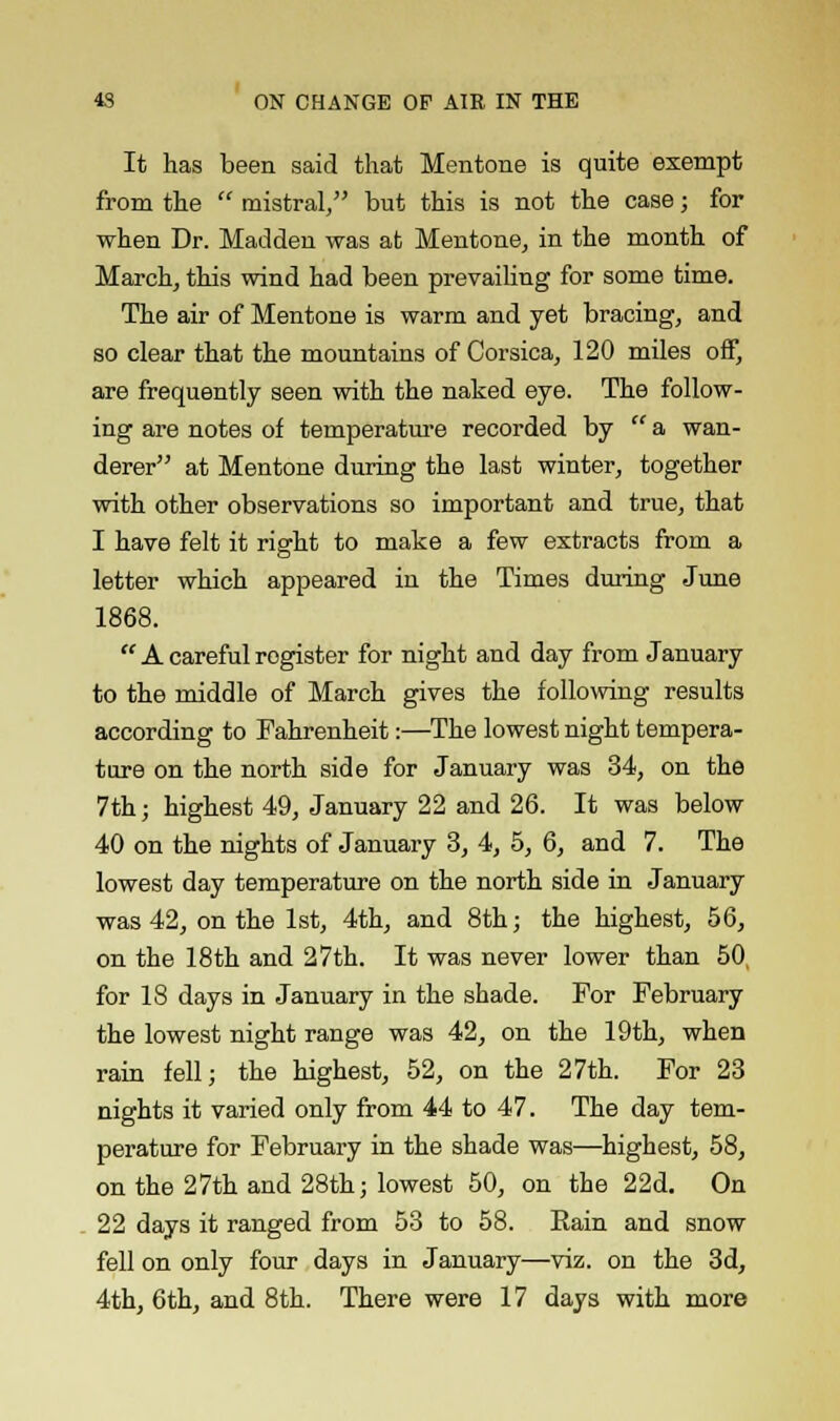 It has been said that Mentone is quite exempt from the mistral, but this is not the case; for when Dr. Madden was at Mentone, in the month of March, this wind had been prevailing for some time. The air of Mentone is warm and yet bracing, and so clear that the mountains of Corsica, 120 miles off, are frequently seen with the naked eye. The follow- ing are notes of temperature recorded by a wan- derer at Mentone during the last winter, together with other observations so important and true, that I have felt it right to make a few extracts from a letter which appeared in the Times during June 1868. A careful register for night and day from January to the middle of March gives the following results according to Fahrenheit:—The lowest night tempera- ture on the north side for January was 34, on the 7th; highest 49, January 22 and 26. It was below 40 on the nights of January 3, 4, 5, 6, and 7. The lowest day temperature on the north side in January was 42, on the 1st, 4th, and 8th; the highest, 56, on the 18th and 27th. It was never lower than 50, for 18 days in January in the shade. For February the lowest night range was 42, on the 19th, when rain fell; the highest, 52, on the 27th. For 23 nights it varied only from 44 to 47. The day tem- perature for February in the shade was—highest, 58, on the 27th and 28th; lowest 50, on the 22d. On 22 days it ranged from 53 to 58. Eain and snow fell on only four days in January—viz. on the 3d,