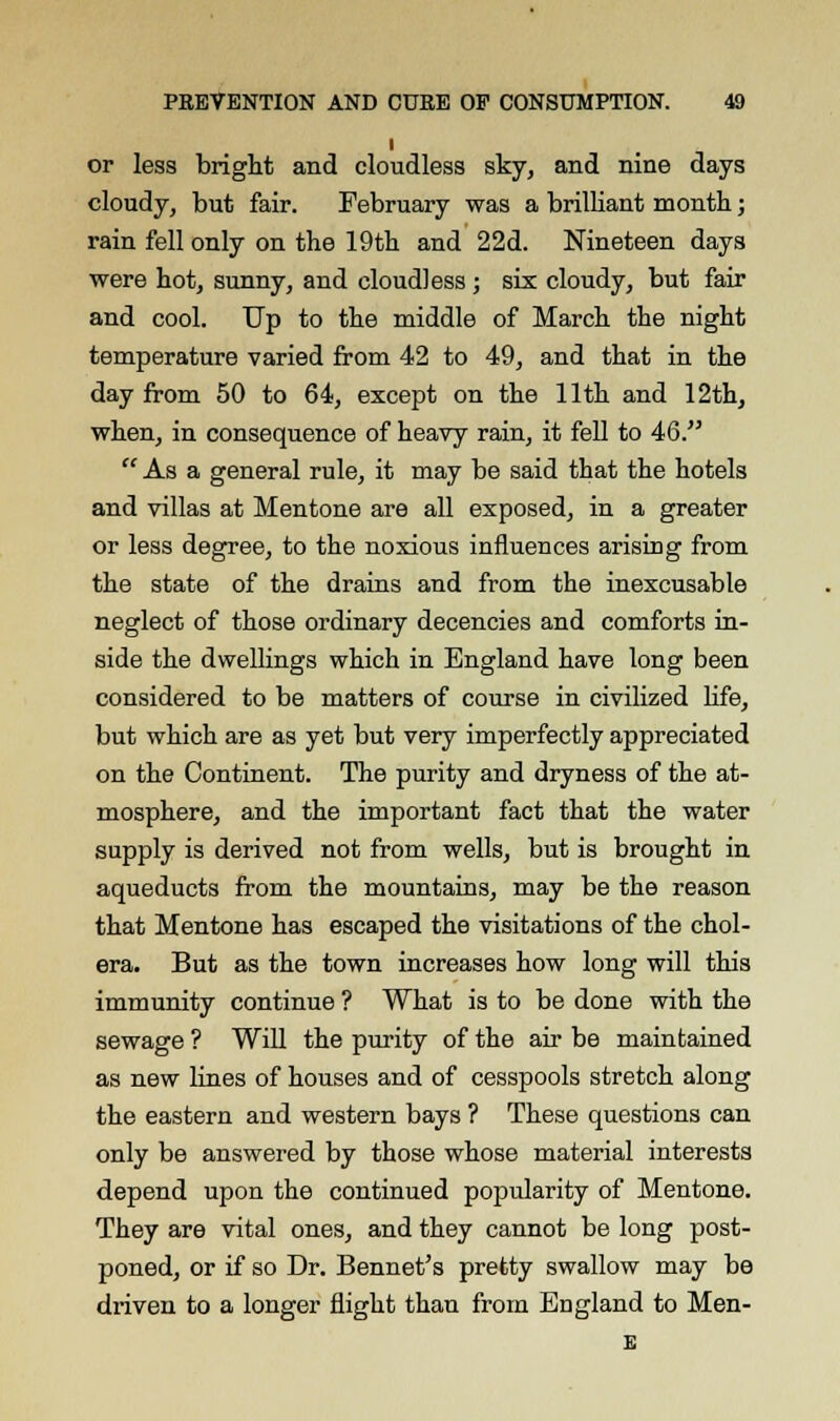l or less bright and cloudless sky, and nine days cloudy, but fair. February was a brilliant month; rain fell only on the 19th and 22d. Nineteen days were hot, sunny, and cloudless ; six cloudy, but fair and cool. Up to the middle of March the night temperature varied from 42 to 49, and that in the day from 50 to 64, except on the 11th and 12th, when, in consequence of heavy rain, it fell to 46. As a general rule, it may be said that the hotels and villas at Mentone are all exposed, in a greater or less degree, to the noxious influences arising from the state of the drains and from the inexcusable neglect of those ordinary decencies and comforts in- side the dwellings which in England have long been considered to be matters of course in civilized life, but which are as yet but very imperfectly appreciated on the Continent. The purity and dryness of the at- mosphere, and the important fact that the water supply is derived not from wells, but is brought in aqueducts from the mountains, may be the reason that Mentone has escaped the visitations of the chol- era. But as the town increases how long will this immunity continue ? What is to be done with the sewage ? Will the purity of the air be maintained as new lines of houses and of cesspools stretch along the eastern and western bays ? These questions can only be answered by those whose material interests depend upon the continued popularity of Mentone. They are vital ones, and they cannot be long post- poned, or if so Dr. Bennet's pretty swallow may be driven to a longer flight than from England to Men- E