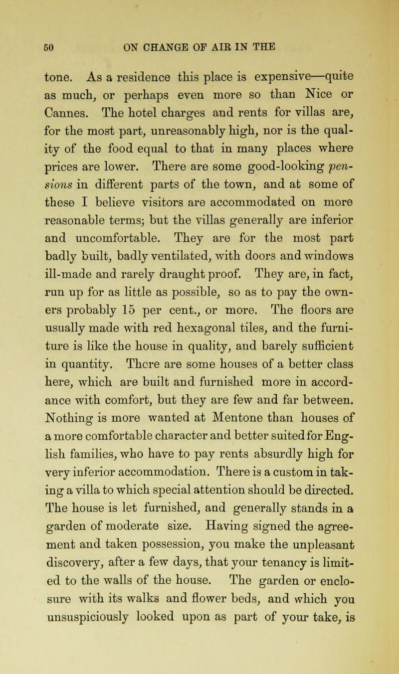 tone. As a residence this place is expensive—quite as much, or perhaps even more so than Nice or Cannes. The hotel charges and rents for villas are, for the most part, unreasonably high, nor is the qual- ity of the food equal to that in many places where prices are lower. There are some good-looking pen- sions in different parts of the town, and at some of these I believe visitors are accommodated on more reasonable terms; but the villas generally are inferior and uncomfortable. They are for the most part badly built, badly ventilated, with doors and windows ill-made and rarely draught proof. They are, in fact, run up for as little as possible, so as to pay the own- ers probably 15 per cent., or more. The floors are usually made with red hexagonal tiles, and the furni- ture is like the house in quality, and barely sufficient in quantity. There are some houses of a better class here, which are built and furnished more in accord- ance with comfort, but they are few and far between. Nothing is more wanted at Mentone than houses of a more comfortable character and better suited for Eng- lish families, who have to pay rents absurdly high for very inferior accommodation. There is a custom in tak- ing a villa to which special attention should be directed. The house is let furnished, and generally stands in a garden of moderate size. Having signed the agree- ment and taken possession, you make the unpleasant discovery, after a few days, that your tenancy is limit- ed to the walls of the house. The garden or enclo- sure with its walks and flower beds, and which you unsuspiciously looked upon as part of your take, is