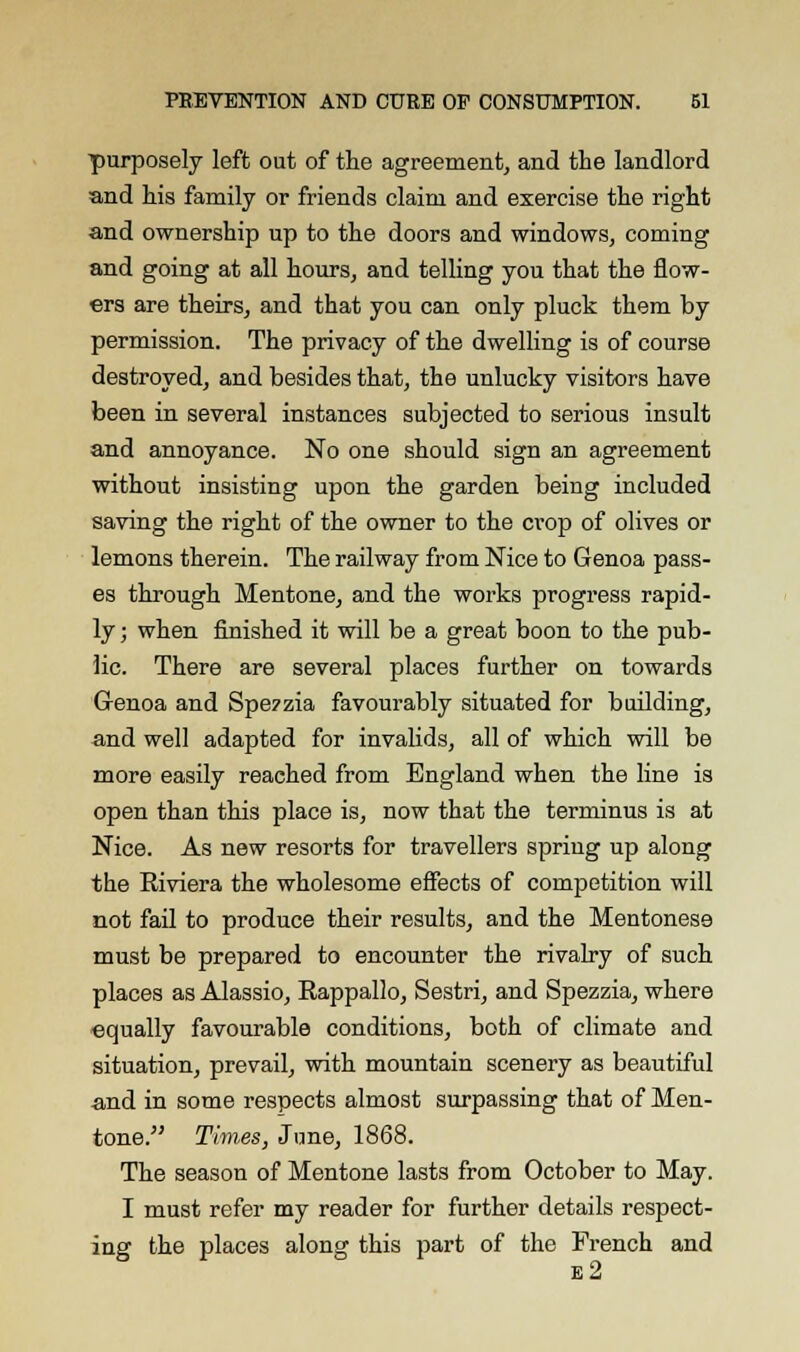 purposely left out of the agreement, and the landlord and his family or friends claim and exercise the right and ownership up to the doors and windows, coming and going at all hours, and telling you that the flow- ers are theirs, and that you can only pluck them by permission. The privacy of the dwelling is of course destroyed, and besides that, the unlucky visitors have been in several instances subjected to serious insult and annoyance. No one should sign an agreement without insisting upon the garden being included saving the right of the owner to the crop of olives or lemons therein. The railway from Nice to Genoa pass- es through Mentone, and the works progress rapid- ly ; when finished it will be a great boon to the pub- lic. There are several places further on towards Genoa and Spe7zia favourably situated for building, and well adapted for invalids, all of which will be more easily reached from England when the line is open than this place is, now that the terminus is at Nice. As new resorts for travellers spring up along the Riviera the wholesome effects of competition will not fail to produce their results, and the Mentonese must be prepared to encounter the rivalry of such places as Alassio, Rappallo, Sestri, and Spezzia, where equally favourable conditions, both of climate and situation, prevail, with mountain scenery as beautiful and in some respects almost surpassing that of Men- tone. Times, June, 1868. The season of Mentone lasts from October to May. I must refer my reader for further details respect- ing the places along this part of the French and e2
