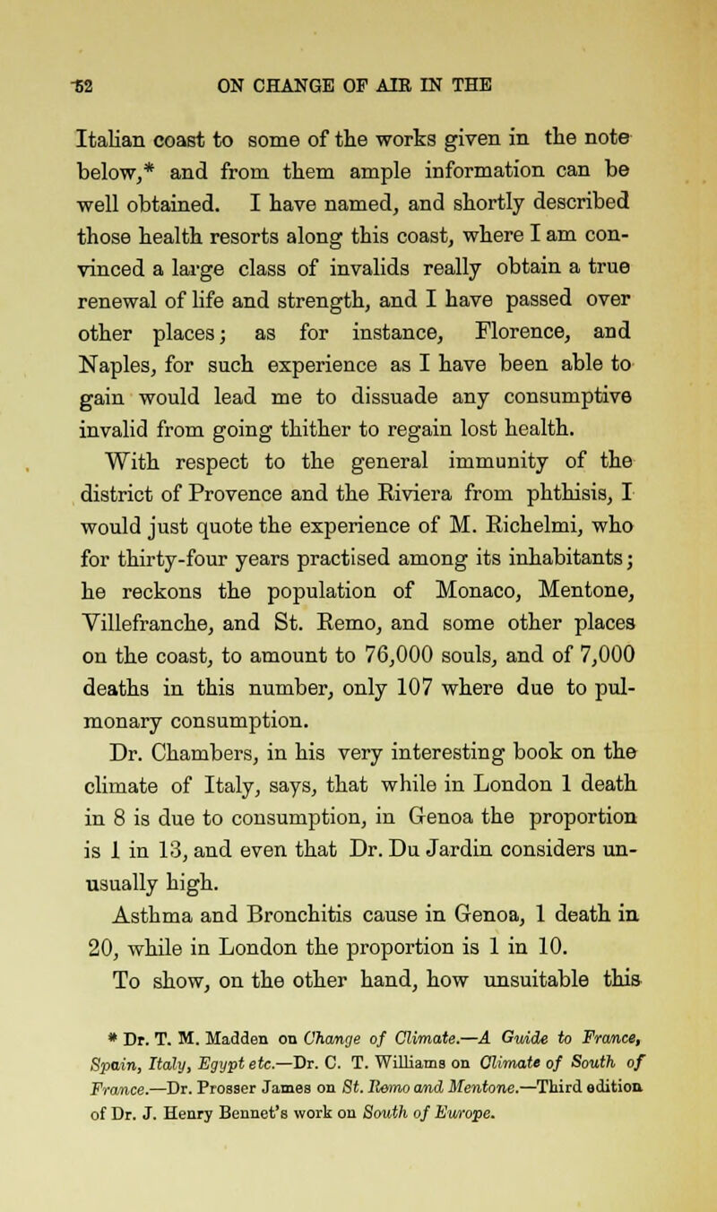 Italian coast to some of the works given in the note below,* and from them ample information can be well obtained. I have named, and shortly described those health resorts along this coast, where I am con- vinced a large class of invalids really obtain a true renewal of life and strength, and I have passed over other places; as for instance, Florence, and Naples, for such experience as I have been able to gain would lead me to dissuade any consumptive invalid from going thither to regain lost health. With respect to the general immunity of the district of Provence and the Riviera from phthisis, I would just quote the experience of M. Richelmi, who for thirty-four years practised among its inhabitants; he reckons the population of Monaco, Mentone, Villefranche, and St. Remo, and some other places on the coast, to amount to 76,000 souls, and of 7,000 deaths in this number, only 107 where due to pul- monary consumption. Dr. Chambers, in his very interesting book on the climate of Italy, says, that while in London 1 death in 8 is due to consumption, in Genoa the proportion is 1 in 13, and even that Dr. Du Jardin considers un- usually high. Asthma and Bronchitis cause in Genoa, 1 death in 20, while in London the proportion is 1 in 10. To show, on the other hand, how unsuitable this • Dr. T. M. Madden on Change of Climate.—A Gmde to France, Spain, Italy, Egypt etc.—Dr. C. T. Williams on Climate of South of France.—Dr. Prosser James on St. Remo and Mentone.—Third edition of Dr. J. Henry Bennet's work on Smith of Ewope.