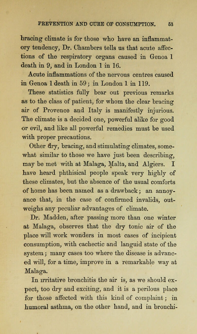 tracing climate is for those who have an inflammat- ory tendency, Dr. Chambers tells us that acute affec- tions of the respiratory organs caused in Genoa 1 death in 9, and in London 1 in 16. Acute inflammations of the nervous centres caused in Genoa 1 death in 59; in London 1 in 119. These statistics fully bear out previous remarks as to the class of patient, for whom the clear bracing air of Provence and Italy is manifestly injurious. The climate is a decided one, powerful alike for good or evil, and like all powerful remedies must be used with proper precautions. Other dry, bracing, and stimulating climates, some- what similar to those we have just been describing, may be met with at Malaga, Malta, and Algiers. I have heard phthisical people speak very highly of these climates, but the absence of the usual comforts of home has been named as a drawback; an annoy- ance that, in the case of confirmed invalids, out- weighs any peculiar advantages of climate. Dr. Madden, after passing more than one winter at Malaga, observes that the dry tonic air of the place will work wonders in most cases of incipient consumption, with cachectic and languid state of the system; many cases too where the disease is advanc- ed will, for a time, improve in a remarkable way at Malaga. In irritative bronchitis the air is, as we should ex- pect, too dry and exciting, and it is a perilous place for those affected with this kind of complaint; in humoral asthma, on the other hand, and in bronchi-
