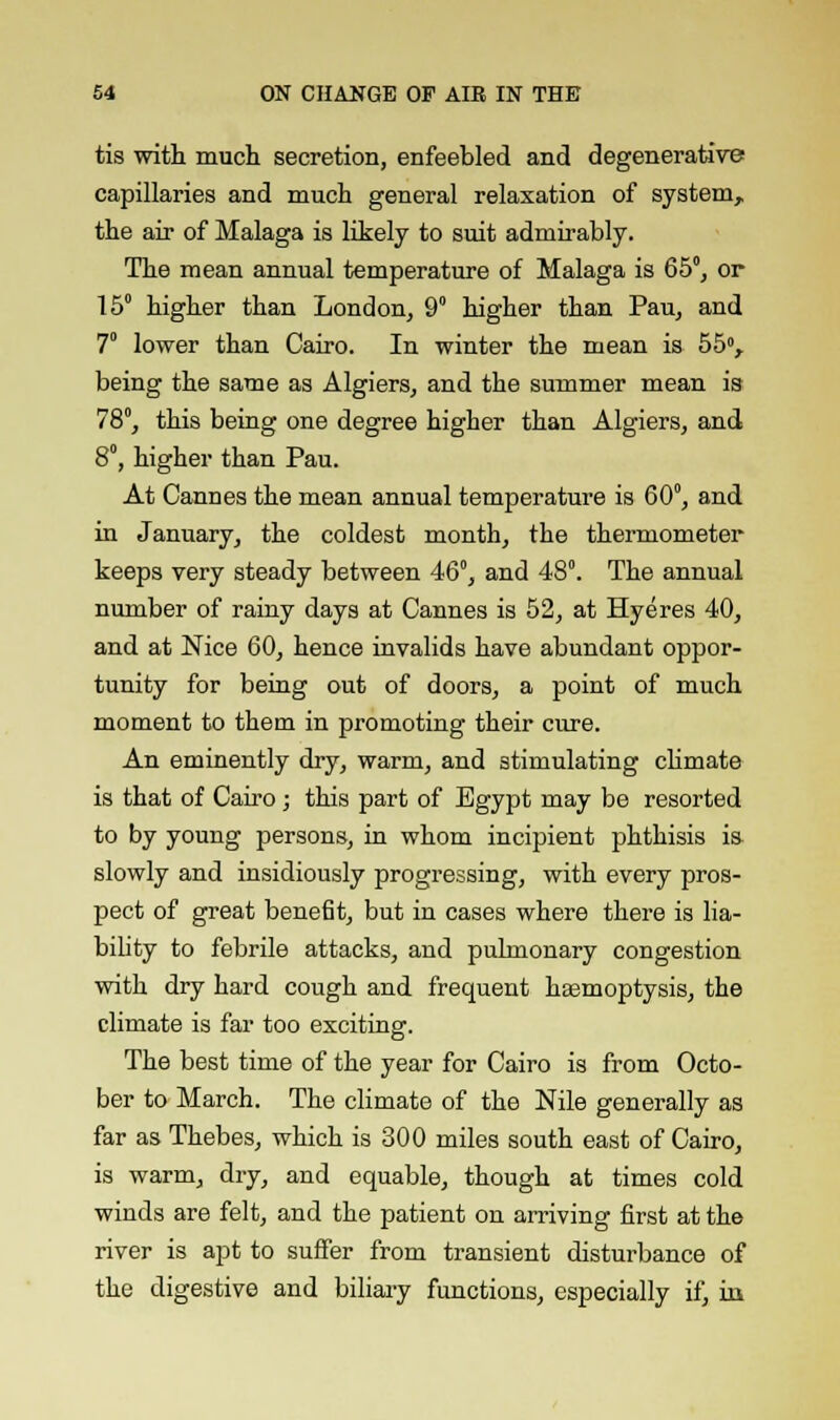tis with much secretion, enfeebled and degenerative capillaries and much general relaxation of system,, the air of Malaga is likely to suit admirably. The mean annual temperature of Malaga is 65°, or 15° higher than London, 9° higher than Pau, and 7 lower than Cairo. In winter the mean is 55°, being the same as Algiers, and the summer mean ia 78°, this being one degree higher than Algiers, and 8°, higher than Pau. At Cannes the mean annual temperature is 60°, and in January, the coldest month, the thermometer keeps very steady between 46°, and 48°. The annual number of rainy days at Cannes is 52, at Hyeres 40, and at Nice 60, hence invalids have abundant oppor- tunity for being out of doors, a point of much moment to them in promoting their cure. An eminently dry, warm, and stimulating climate is that of Cairo; this part of Egypt may be resorted to by young persons, in whom incipient phthisis is- slowly and insidiously progressing, with every pros- pect of great benefit, but in cases where there is lia- bility to febrile attacks, and pulmonary congestion with dry hard cough and frequent haemoptysis, the climate is far too exciting. The best time of the year for Cairo is from Octo- ber to March. The climate of the Nile generally as far as Thebes, which is 300 miles south east of Cairo, is warm, dry, and equable, though at times cold winds are felt, and the patient on arriving first at the river is apt to suffer from transient disturbance of the digestive and biliary functions, especially if, in