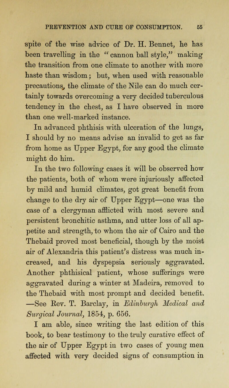 spite of the wise advice of Dr. H. Bennet, he has been travelling in the cannon ball style/' making the transition from one climate to another with more haste than wisdom; but, when used with reasonable precautions,, the climate of the Nile can do much cer- tainly towards overcoming a very decided tuberculous tendency in the chest, as I have observed in more than one well-marked instance. In advanced phthisis with ulceration of the lungs, I should by no means advise an invalid to get as far from home as Upper Egypt, for any good the climate might do him. In the two following cases it will be observed how the patients, both of whom were injuriously affected by mild and humid climates, got great benefit from change to the dry air of Upper Egypt—one was the case of a clergyman afflicted with most severe and persistent bronchitic asthma, and utter loss of all ap- petite and strength, to whom the air of Cairo and the Thebaid proved most beneficial, though by the moist air of Alexandria this patient's distress was much in- creased, and his dyspepsia seriously aggravated. Another phthisical patient, whose sufferings were aggravated during a winter at Madeira, removed to the Thebaid with most prompt and decided benefit. —See Eev. T. Barclay, in Edinburgh Medical and Surgical Journal, 1854, p. 656. I am able, since writing the last edition of this book, to bear testimony to the truly curative effect of the air of Upper Egypt in two cases of young men affected with very decided signs of consumption in