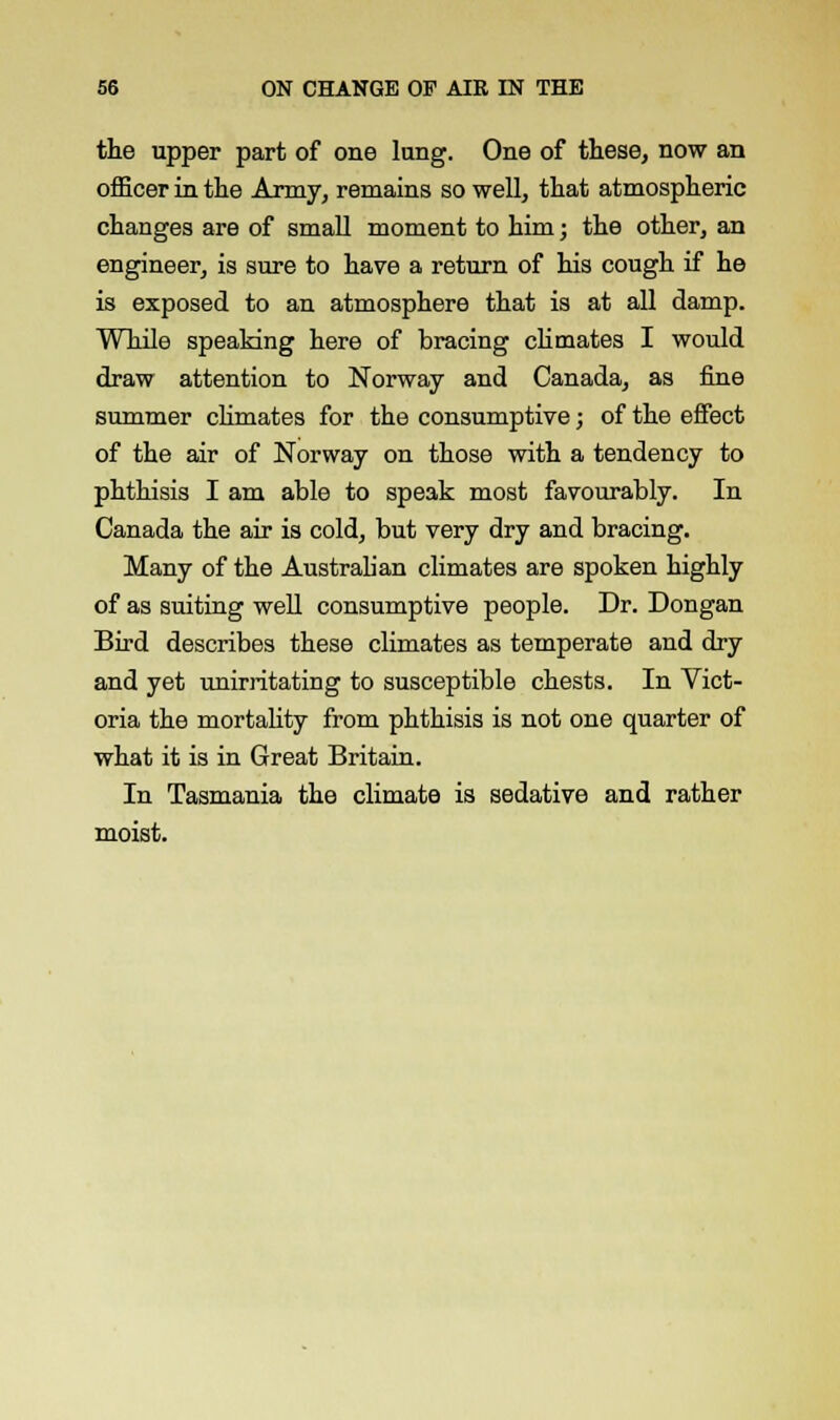 the upper part of one lung. One of these, now an officer in the Army, remains so well, that atmospheric changes are of small moment to him; the other, an engineer, is sure to have a return of his cough if he is exposed to an atmosphere that is at all damp. While speaking here of bracing climates I would draw attention to Norway and Canada, as fine summer climates for the consumptive; of the effect of the air of Norway on those with a tendency to phthisis I am able to speak most favourably. In Canada the air is cold, but very dry and bracing. Many of the Australian climates are spoken highly of as suiting well consumptive people. Dr. Dongan Bird describes these climates as temperate and dry and yet unirritating to susceptible chests. In Vict- oria the mortality from phthisis is not one quarter of what it is in Great Britain. In Tasmania the climate is sedative and rather moist.