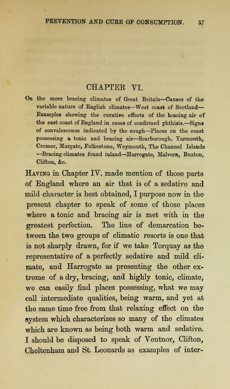 CHAPTER VI. On the more bracing climates of Great Britain—Causes of the variable nature of English climates—West coast of Scotland— Examples shewing the curative effects of the bracing air of the east coast of England in cases of confirmed phthisis.—Signs of convalescence indicated by the cough—Places on the coast possessing a tonic and bracing air—Scarborough, Yarmouth, Cromer, Margate, Folkestone, Weymouth, The Channel Islands —Bracing climates found inland—Harrogate, Malvern, Buxton, Clifton, &c. Having in Chapter IV. made mention of those parts of England where an air that is of a sedative and mild character is best obtained, I purpose now in the present chapter to speak of some of those places where a tonic and bracing air is met with in the greatest perfection. The line of demarcation be- tween the two groups of climatic resorts is one that is not sharply drawn, for if we take Torquay as the representative of a perfectly sedative and mild cli- mate, and Harrogate as presenting the other ex- treme of a dry, bracing, and highly tonic, climate, we can easily find places possessing, what we may call intermediate qualities, being warm, and yet at the same time free from that relaxing effect on the system which characterizes so many of the climates which are known as being both warm and sedative. I should be disposed to speak of Ventnor, Clifton, Cheltenham and St. Leonards as examples of inter-