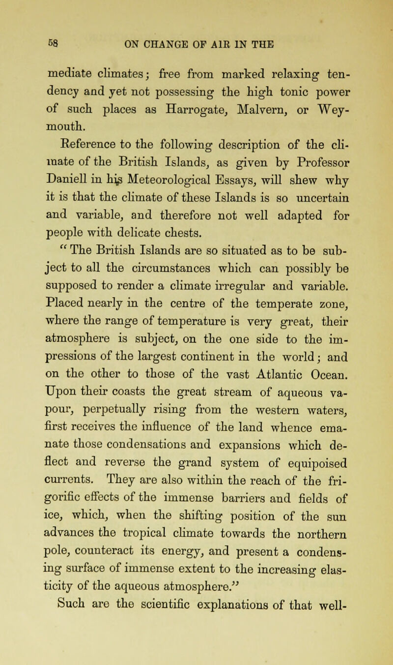 mediate climates; free from marked relaxing ten- dency and yet not possessing the high tonic power of such places as Harrogate, Malvern, or Wey- mouth. Eeference to the following description of the cli- mate of the British Islands, as given by Professor Daniell in hjs Meteorological Essays, will shew why it is that the climate of these Islands is so uncertain and variable, and therefore not well adapted for people with delicate chests.  The British Islands are so situated as to be sub- ject to all the circumstances which can possibly be supposed to render a climate irregular and variable. Placed nearly in the centre of the temperate zone, where the range of temperature is very great, their atmosphere is subject, on the one side to the im- pressions of the largest continent in the world; and on the other to those of the vast Atlantic Ocean. Upon their coasts the great stream of aqueous va- pour, perpetually rising from the western waters, first receives the influence of the land whence ema- nate those condensations and expansions which de- flect and reverse the grand system of equipoised currents. They are also within the reach of the fri- gorific effects of the immense barriers and fields of ice, which, when the shifting position of the sun advances the tropical climate towards the northern pole, counteract its energy, and present a condens- ing surface of immense extent to the increasing elas- ticity of the aqueous atmosphere. Such are the scientific explanations of that well-