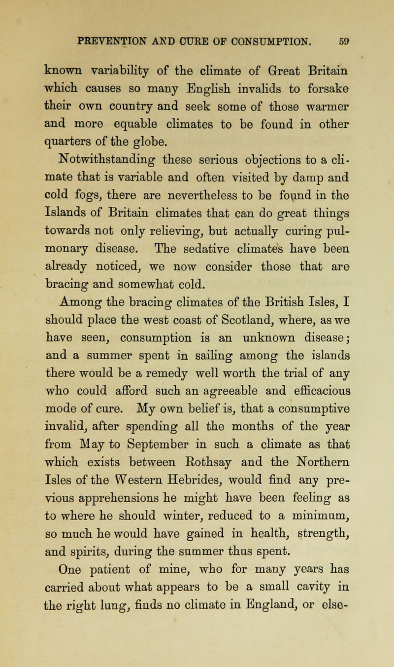 known variability of the climate of Great Britain which causes so many English invalids to forsake their own country and seek some of those warmer and more equable climates to be found in other quarters of the globe. Notwithstanding these serious objections to a cli- mate that is variable and often visited by damp and cold fogs, there are nevertheless to be found in the Islands of Britain climates that can do great things towards not only relieving, but actually curing pul- monary disease. The sedative climates have been already noticed, we now consider those that are bracing and somewhat cold. Among the bracing climates of the British Isles, I should place the west coast of Scotland, where, as we have seen, consumption is an unknown disease; and a summer spent in sailing among the islands there would be a remedy well worth the trial of any who could afford such an agreeable and efficacious mode of cure. My own belief is, that a consumptive invalid, after spending all the months of the year from May to September in such a climate as that which exists between Rothsay and the Northern Isles of the Western Hebrides, would find any pre- vious apprehensions he might have been feeling as to where he should winter, reduced to a minimum, so much he would have gained in health, strength, and spirits, during the summer thus spent. One patient of mine, who for many years has carried about what appears to be a small cavity in the right lung, finds no climate in England, or else-