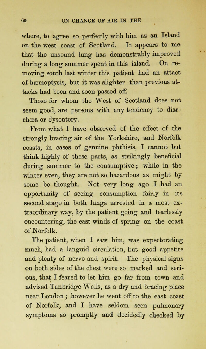 where, to agree so perfectly with him as an Island on the west coast of Scotland. It appears to me that the unsound lung has demonstrably improved during a long summer spent in this island. On re- moving south last winter this patient had an attact of haemoptysis, but it was slighter than previous at- tacks had been and soon passed off. Those for whom the West of Scotland does not seem good, are persons with any tendency to diar- rhoea or dysentery. From what I have observed of the effect of the strongly bracing air of the Yorkshire, and Norfolk coasts, in cases of genuine phthisis, I cannot but think highly of these parts, as strikingly beneficial during summer to the consumptive; while in the winter even, they are not so hazardous as might by some be thought. Not very long ago I had an opportunity of seeing consumption fairly in its second stage in both lungs arrested in a most ex- traordinary way, by the patient going and fearlessly encountering, the east winds of spring on the coast of Norfolk. The patient, when I saw him, was expectorating much, had a languid circulation, but good appetite and plenty of nerve and spirit. The physical signs on both sides of the chest were so marked and seri- ous, that I feared to let him go far from town and advised Tunbridge Wells, as a dry and bracing place near London; however he went off to the east coast of Norfolk, and I have seldom seen pulmonary symptoms so promptly and decidedly checked by