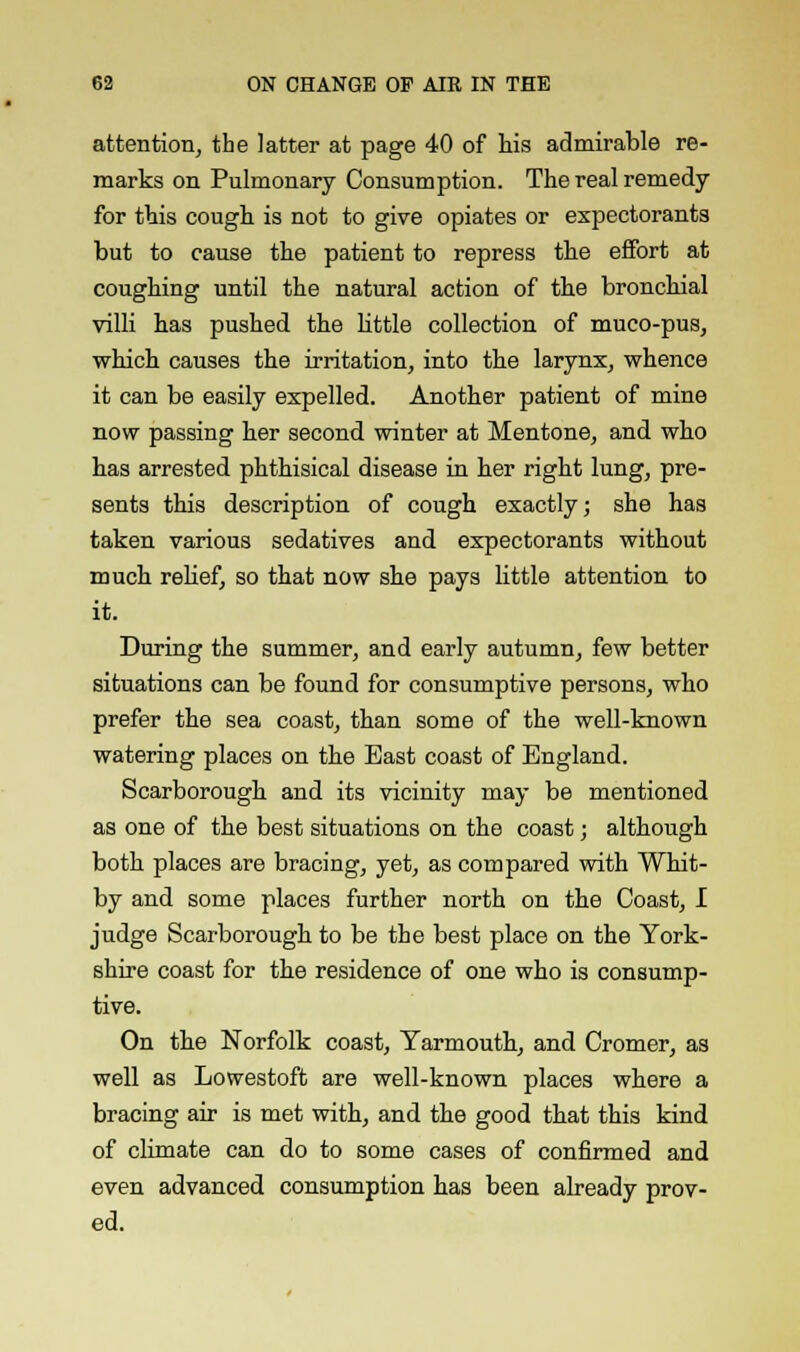attention, the latter at page 40 of his admirable re- marks on Pulmonary Consumption. The real remedy for this cough is not to give opiates or expectorants but to cause the patient to repress the effort at coughing until the natural action of the bronchial villi has pushed the little collection of muco-pus, which causes the irritation, into the larynx, whence it can be easily expelled. Another patient of mine now passing her second winter at Mentone, and who has arrested phthisical disease in her right lung, pre- sents this description of cough exactly; she has taken various sedatives and expectorants without much relief, so that now she pays little attention to it. During the summer, and early autumn, few better situations can be found for consumptive persons, who prefer the sea coast, than some of the well-known watering places on the East coast of England. Scarborough and its vicinity may be mentioned as one of the best situations on the coast; although both places are bracing, yet, as compared with Whit- by and some places further north on the Coast, I judge Scarborough to be the best place on the York- shire coast for the residence of one who is consump- tive. On the Norfolk coast, Yarmouth, and Cromer, as well as Lowestoft are well-known places where a bracing air is met with, and the good that this kind of climate can do to some cases of confirmed and even advanced consumption has been already prov- ed.