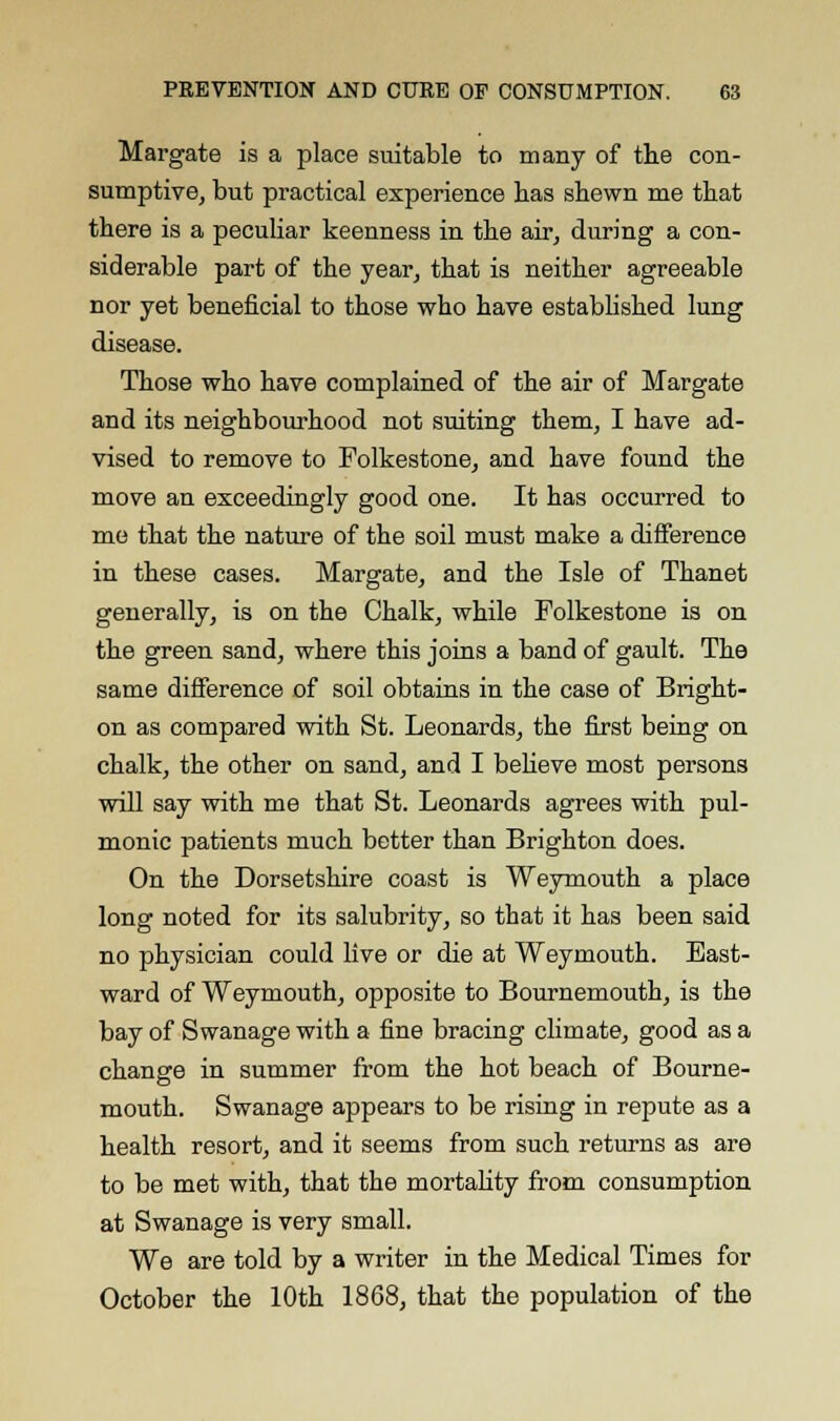 Margate is a place suitable to many of the con- sumptive, but practical experience has shewn me that there is a peculiar keenness in the air, during a con- siderable part of the year, that is neither agreeable nor yet beneficial to those who have established lung disease. Those who have complained of the air of Margate and its neighbourhood not suiting them, I have ad- vised to remove to Folkestone, and have found the move an exceedingly good one. It has occurred to me that the nature of the soil must make a difference in these cases. Margate, and the Isle of Thanet generally, is on the Chalk, while Folkestone is on the green sand, where this joins a band of gault. The same difference of soil obtains in the case of Bright- on as compared with St. Leonards, the first being on chalk, the other on sand, and I believe most persons will say with me that St. Leonards agrees with pul- monic patients much better than Brighton does. On the Dorsetshire coast is Weymouth a place long noted for its salubrity, so that it has been said no physician could live or die at Weymouth. East- ward of Weymouth, opposite to Bournemouth, is the bay of Swanage with a fine bracing climate, good as a change in summer from the hot beach of Bourne- mouth. Swanage appears to be rising in repute as a health resort, and it seems from such returns as are to be met with, that the mortality from consumption at Swanage is very small. We are told by a writer in the Medical Times for October the 10th 1868, that the population of the