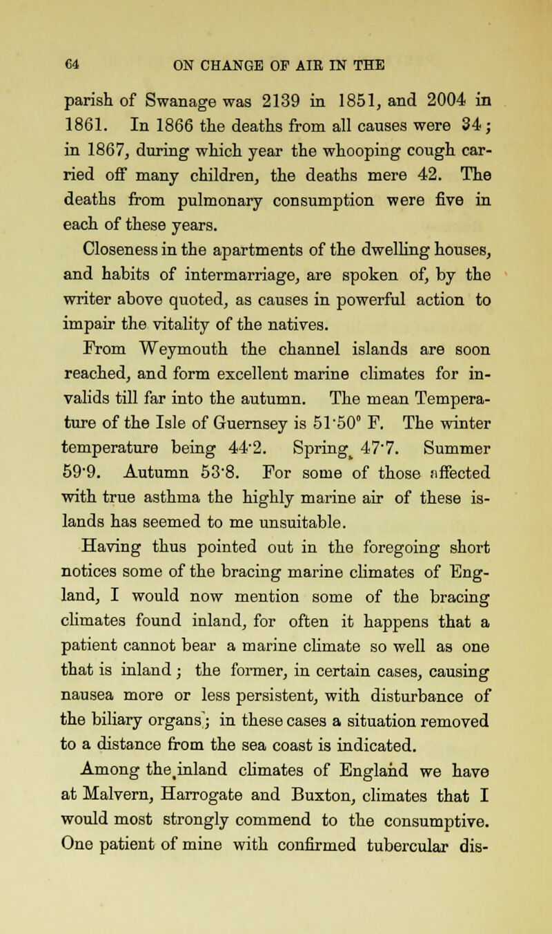 parish of Swanage was 2139 in 1851, and 2004 in 1861. In 1866 the deaths from all causes were 34; in 1867, during which year the whooping cough car- ried off many children, the deaths mere 42. The deaths from pulmonary consumption were five in each of these years. Closeness in the apartments of the dwelling houses, and habits of intermarriage, are spoken of, by the writer above quoted, as causes in powerful action to impair the vitality of the natives. From Weymouth the channel islands are soon reached, and form excellent marine climates for in- valids till far into the autumn. The mean Tempera- ture of the Isle of Guernsey is 51'50° F. The winter temperature being 44-2. Springy 47'7. Summer 59-9. Autumn 538. For some of those effected with true asthma the highly marine air of these is- lands has seemed to me unsuitable. Having thus pointed out in the foregoing short notices some of the bracing marine climates of Eng- land, I would now mention some of the bracing climates found inland, for often it happens that a patient cannot bear a marine climate so well as one that is inland ; the former, in certain cases, causing nausea more or less persistent, with disturbance of the biliary organs'; in these cases a situation removed to a distance from the sea coast is indicated. Among thetinland climates of England we have at Malvern, Harrogate and Buxton, climates that I would most strongly commend to the consumptive. One patient of mine with confirmed tubercular dis-