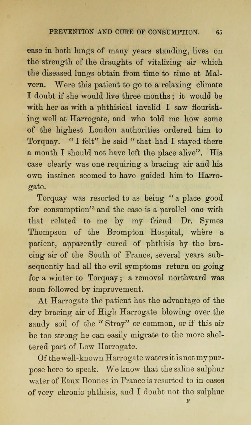 ease in both lungs of many years standing, lives on the strength of the draughts of vitalizing air which the diseased lungs obtain from time to time at Mal- vern. Were this patient to go to a relaxing climate I doubt if she would live three months; it would be with her as with a phthisical invalid I saw flourish- ing well at Harrogate, and who told me how some of the highest London authorities ordered him to Torquay.  I felt he said  that had I stayed there a month I should not have left the place alive. His case clearly was one requiring a bracing air and his own instinct seemed to have guided him to Harro- gate. Torquay was resorted to as being  a place good for consumption and the case is a parallel one with that related to me by my friend Dr. Symes Thompson of the Brompton Hospital, where a patient, apparently cured of phthisis by the bra- cing air of the South of France, several years sub- sequently had all the evil symptoms return on going for a, winter to Torquay; a removal northward was soon followed by improvement. At Harrogate the patient has the advantage of the dry bracing air of High Harrogate blowing over the sandy soil of the  Stray or common, or if this air be too strong he can easily migrate to the more shel- tered part of Low Harrogate. Of the well-known Harrogate waters it is not my pur- pose here to speak. We know that the saline sulphur water of Baux Bonnes in France is resorted to in cases of very chronic phthisis, and I doubt not the sulphur