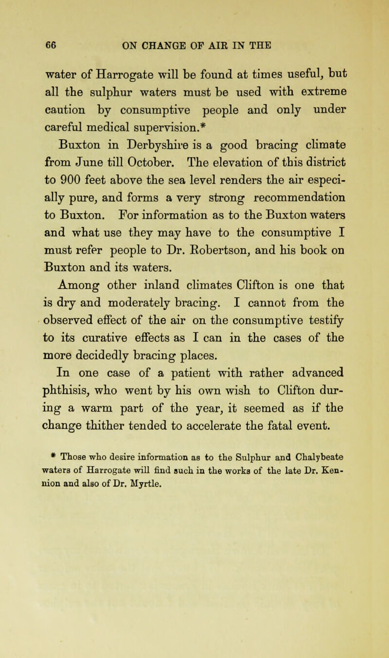 water of Harrogate will be found at times useful, but all the sulphur waters must be used with extreme caution by consumptive people and only under careful medical supervision.* Buxton in Derbyshire is a good bracing climate from June till October. The elevation of this district to 900 feet above the sea level renders the air especi- ally pure, and forms a very strong recommendation to Buxton. For information as to the Buxton waters and what use they may have to the consumptive I must refer people to Dr. Robertson, and his book on Buxton and its waters. Among other inland climates Clifton is one that is dry and moderately bracing. I cannot from the observed effect of the air on the consumptive testify to its curative effects as I can in the cases of the more decidedly bracing places. In one case of a patient with rather advanced phthisis, who went by his own wish to Clifton dur- ing a warm part of the year, it seemed as if the change thither tended to accelerate the fatal event. * Those who desire information as to the Sulphur and Chalybeate waters of Harrogate will find such in the works of the late Dr. Ken- nion and also of Dr. Myrtle.