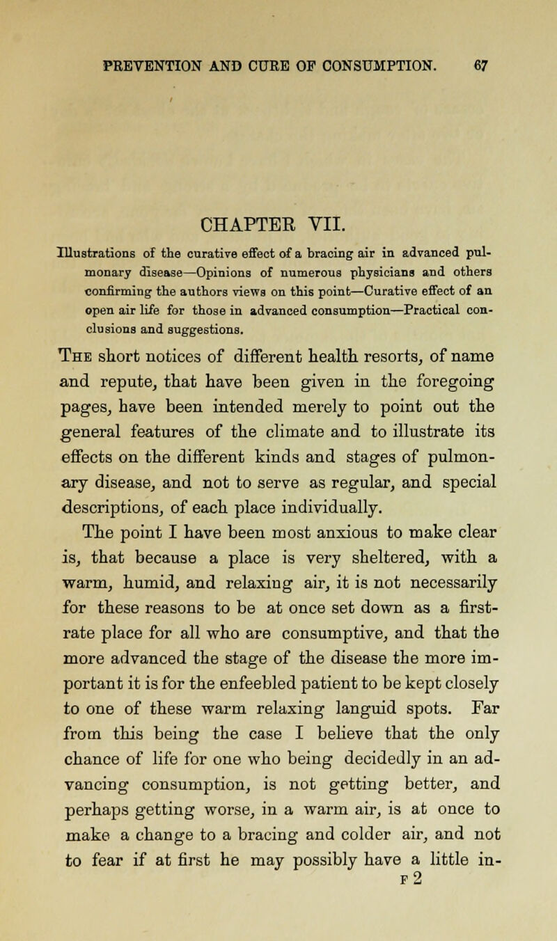 CHAPTER VII. Illustrations of the curative effect of a bracing air in advanced pul- monary disease—Opinions of numerous physicians and others confirming the authors views on this point—Curative effect of an open air life for those in advanced consumption—Practical con- clusions and suggestions. The short notices of different health resorts, of name and repute, that have been given in the foregoing pages, have been intended merely to point out the general features of the climate and to illustrate its effects on the different kinds and stages of pulmon- ary disease, and not to serve as regular, and special descriptions, of each place individually. The point I have been most anxious to make clear is, that because a place is very sheltered, with a warm, humid, and relaxing air, it is not necessarily for these reasons to be at once set down as a first- rate place for all who are consumptive, and that the more advanced the stage of the disease the more im- portant it is for the enfeebled patient to be kept closely to one of these warm relaxing languid spots. Far from this being the case I believe that the only chance of life for one who being decidedly in an ad- vancing consumption, is not getting better, and perhaps getting worse, in a warm air, is at once to make a change to a bracing and colder air, and not to fear if at first he may possibly have a little in- f2