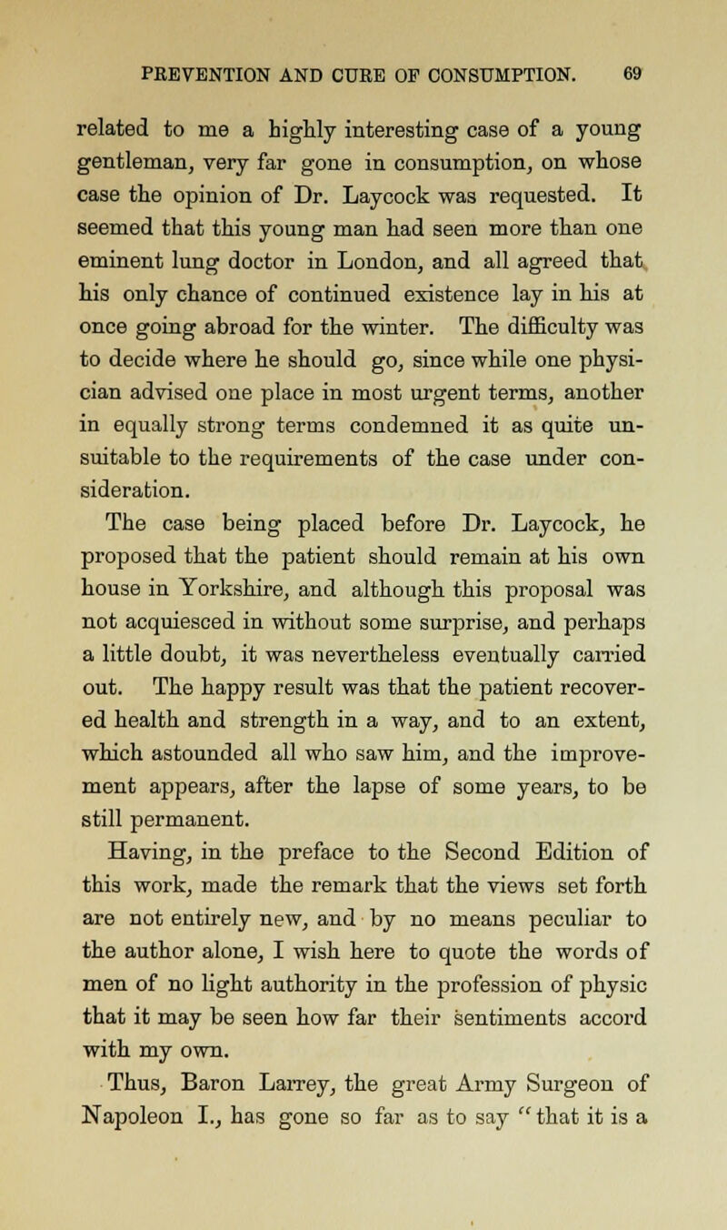 related to me a highly interesting case of a young gentleman, very far gone in consumption, on whose case the opinion of Dr. Laycock was requested. It seemed that this young man had seen more than one eminent lung doctor in London, and all agreed that his only chance of continued existence lay in his at once going abroad for the winter. The difficulty was to decide where he should go, since while one physi- cian advised one place in most urgent terms, another in equally strong terms condemned it as quite un- suitable to the requirements of the case under con- sideration. The case being placed before Dr. Laycock, he proposed that the patient should remain at his own house in Yorkshire, and although this proposal was not acquiesced in without some surprise, and perhaps a little doubt, it was nevertheless eventually carried out. The happy result was that the patient recover- ed health and strength in a way, and to an extent, which astounded all who saw him, and the iuqjrove- ment appears, after the lapse of some years, to be still permanent. Having, in the preface to the Second Edition of this work, made the remark that the views set forth are not entirely new, and by no means peculiar to the author alone, I wish here to quote the words of men of no light authority in the profession of physic that it may be seen how far their sentiments accord with my own. Thus, Baron Larrey, the great Army Surgeon of Napoleon I., has gone so far as to say  that it is a