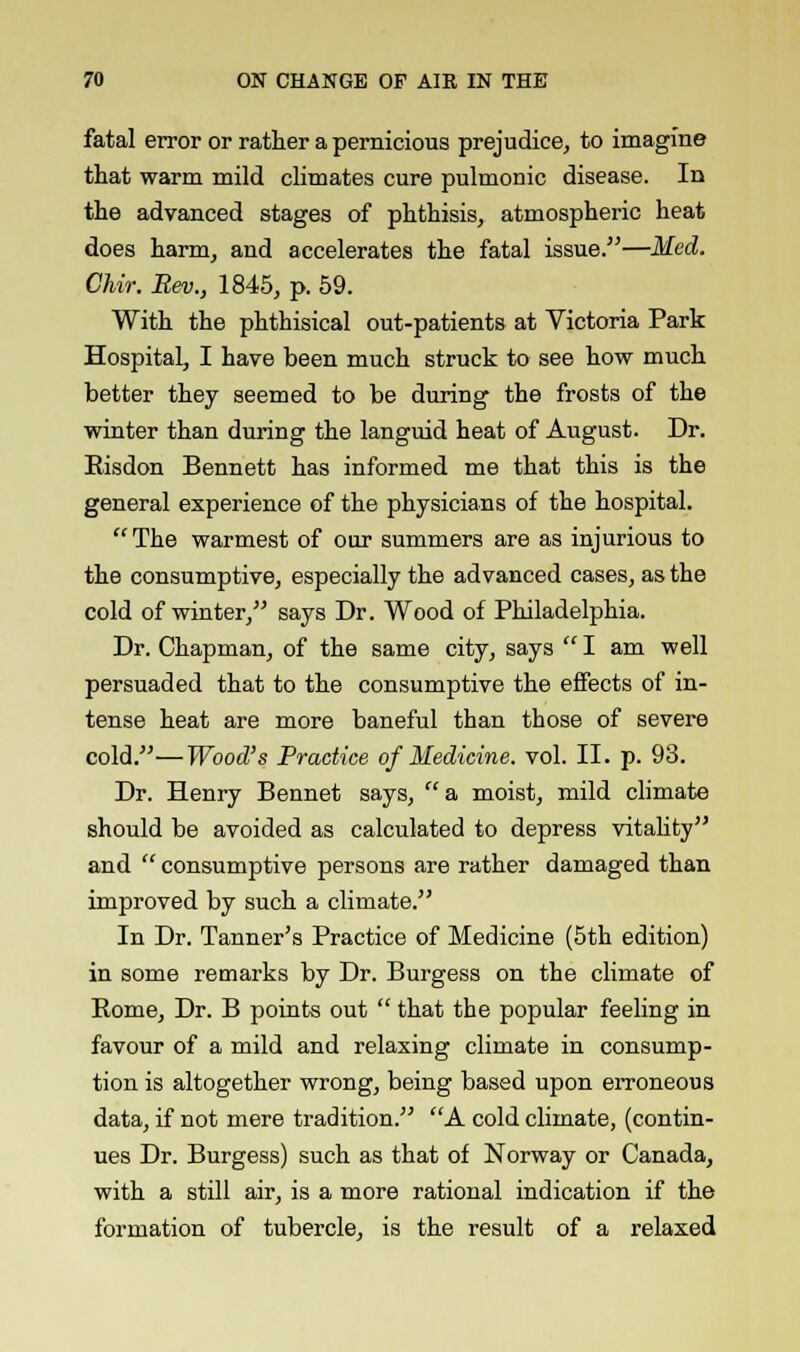 fatal error or rather a pernicious prejudice, to imagine that warm mild climates cure pulmonic disease. In the advanced stages of phthisis, atmospheric heat does harm, and accelerates the fatal issue.—Med. Chir. Rev., 1845, p. 59. With the phthisical out-patients at Victoria Park Hospital, I have been much struck to see how much better they seemed to be during the frosts of the winter than during the languid heat of August. Dr. Risdon Bennett has informed me that this is the general experience of the physicians of the hospital.  The warmest of our summers are as injurious to the consumptive, especially the advanced cases, as the cold of winter, says Dr. Wood of Philadelphia. Dr. Chapman, of the same city, says  I am well persuaded that to the consumptive the effects of in- tense heat are more baneful than those of severe cold.—Wood's Practice of Medicine, vol. II. p. 93. Dr. Henry Bennet says, a moist, mild climate should be avoided as calculated to depress vitality and  consumptive persons are rather damaged than improved by such a climate. In Dr. Tanner's Practice of Medicine (5th edition) in some remarks by Dr. Burgess on the climate of Rome, Dr. B points out  that the popular feeling in favour of a mild and relaxing climate in consump- tion is altogether wrong, being based upon erroneous data, if not mere tradition. A cold climate, (contin- ues Dr. Burgess) such as that of Norway or Canada, with a still air, is a more rational indication if the formation of tubercle, is the result of a relaxed
