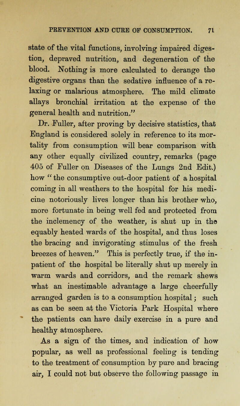 state of the vital function s, involving impaired diges- tion, depraved nutrition, and degeneration of the blood. Nothing is more calculated to derange the digestive organs than the sedative influence of a re- laxing or malarious atmosphere. The mild climate allays bronchial irritation at the expense of the general health and nutrition. Dr. Fuller, after proving by decisive statistics, that England is considered solely in reference to its mor- tality from consumption will bear comparison with any other equally civilized country, remarks (page 405 of Fuller on Diseases of the Lungs 2nd Edit.) how  the consumptive out-door patient of a hospital coming in all weathers to the hospital for his medi- cine notoriously lives longer than his brother who, more fortunate in being well fed and protected from the inclemency of the weather, is shut up in the equably heated wards of the hospital, and thus loses the bracing and invigorating stimulus of the fresh breezes of heaven. This is perfectly true, if the in- patient of the hospital be literally shut up merely in warm wards and corridors, and the remark shews what an inestimable advantage a large cheerfully arranged garden is to a consumption hospital; such as can be seen at the Victoria Park Hospital where the patients can have daily exercise in a pure and healthy atmosphere. As a sign of the times, and indication of how popular, as well as professional feeling is tending to the treatment of consumption by pure and bracing air, I could not but observe the following passage in