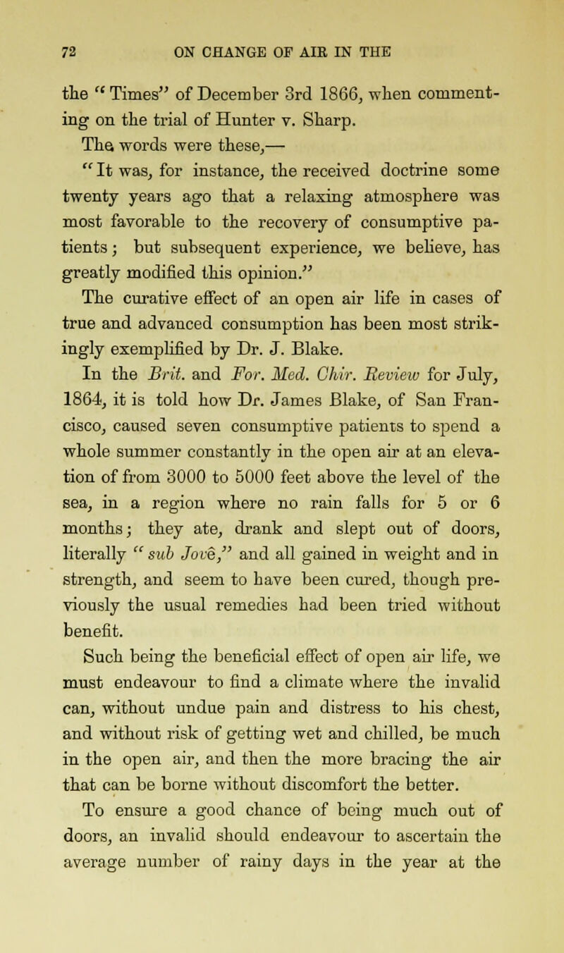 the  Times of December 3rd 1866, when comment- ing on the trial of Hunter v. Sharp. The words were these,— It was, for instance, the received doctrine some twenty years ago that a relaxing atmosphere was most favorable to the recovery of consumptive pa- tients ; but subsequent experience, we believe, has greatly modified this opinion. The curative effect of an open air life in cases of true and advanced consumption has been most strik- ingly exemplified by Dr. J. Blake. In the Brit, and For. Med. Ghir. Review for July, 1864, it is told how Dr. James Blake, of San Fran- cisco, caused seven consumptive patients to spend a whole summer constantly in the open air at an eleva- tion of from 3000 to 5000 feet above the level of the sea, in a region where no rain falls for 5 or 6 months; they ate, drank and slept out of doors, literally  sub Jove, and all gained in weight and in strength, and seem to have been cured, though pre- viously the usual remedies had been tried without benefit. Such being the beneficial effect of open air life, we must endeavour to find a climate where the invalid can, without undue pain and distress to his chest, and without risk of getting wet and chilled, be much in the open air, and then the more bracing the air that can be borne without discomfort the better. To ensure a good chance of being much out of doors, an invalid should endeavour to ascertain the average number of rainy days in the year at the