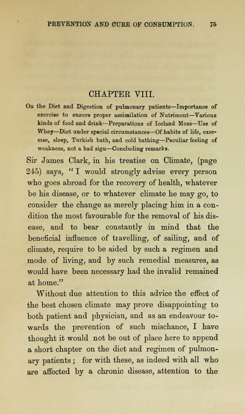 CHAPTER VIII. On the Diet and Digestion of pulmonary patients—Importance of exercise to ensure proper assimilation of Nutriment—Various kinds of food and drink—Preparations of Iceland Moss—Use of Whey—Diet under special circumstances—Of habits of life, exer- cise, sleep, Turkish bath, and cold bathing—Peculiar feeling of weakness, not a bad sign—Concluding remarks. Sir James Clark, in his treatise on Climate, (page 245) says,  I would strongly advise every person who goes abroad for the recovery of health, whatever be his disease, or to whatever climate he may go, to consider the change as merely placing him in a con- dition the most favourable for the removal of his dis- ease, and to bear constantly in mind that the beneficial influence of travelling, of sailing, and of climate, require to be aided by such a regimen and mode of living, and by such remedial measures, as would have been necessary had the invalid remained at home. Without due attention to this advice the effect of the best chosen climate may prove disappointing to both patient and physician, and as an endeavour to- wards the prevention of such mischance, I have thought it would not be out of place here to append a short chapter on the diet and regimen of pulmon- ary patients ; for with these, as indeed with all who are affected by a chronic disease, attention to the
