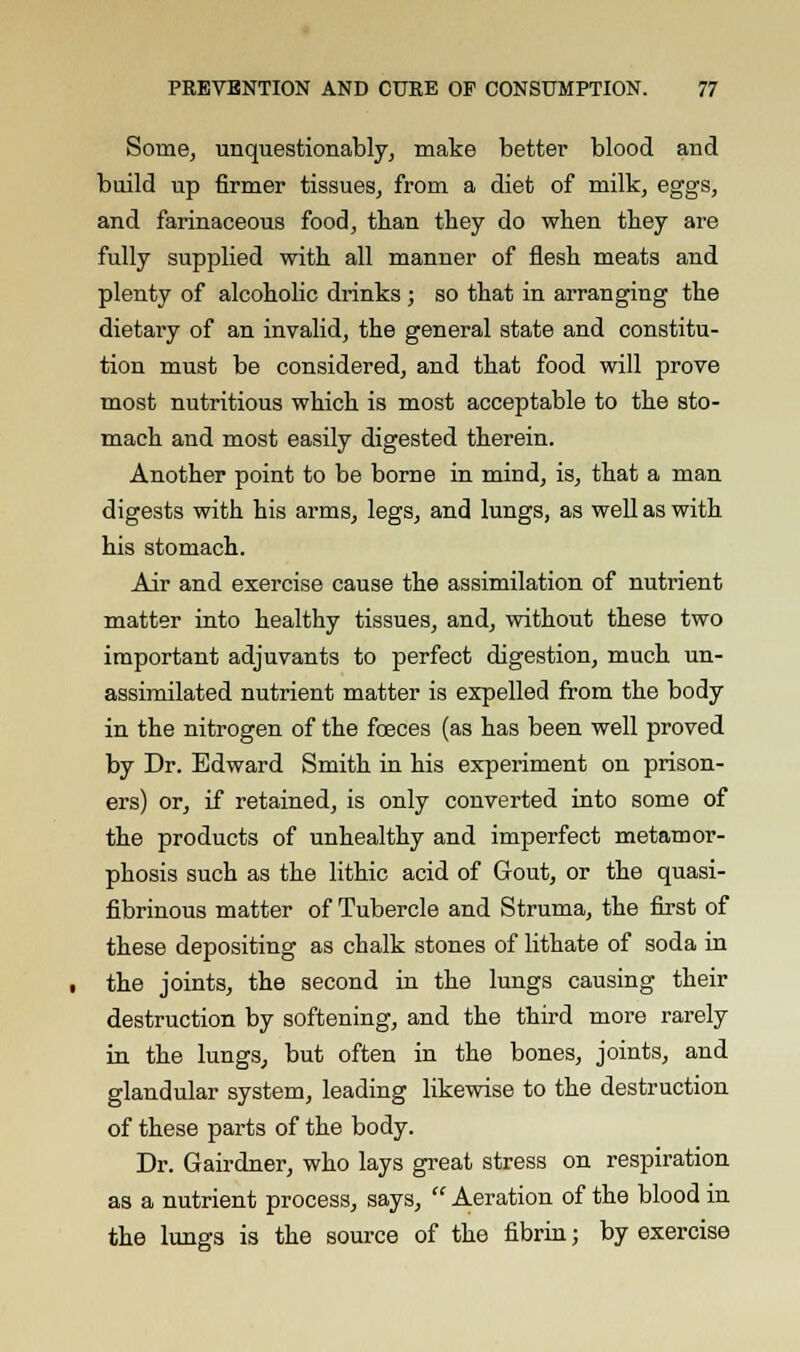 Some, unquestionably, make better blood and build up firmer tissues, from a diet of milk, eggs, and farinaceous food, than they do when they are fully supplied with all manner of flesh meats and plenty of alcoholic drinks ; so that in arranging the dietary of an invalid, the general state and constitu- tion must be considered, and that food will prove most nutritious which is most acceptable to the sto- mach and most easily digested therein. Another point to be borne in mind, is, that a man digests with his arms, legs, and lungs, as well as with his stomach. Air and exercise cause the assimilation of nutrient matter into healthy tissues, and, without these two important adjuvants to perfect digestion, much un- assimilated nutrient matter is expelled from the body in the nitrogen of the foeces (as has been well proved by Dr. Edward Smith in his experiment on prison- ers) or, if retained, is only converted into some of the products of unhealthy and imperfect metamor- phosis such as the lithic acid of Gout, or the quasi- fibrinous matter of Tubercle and Struma, the first of these depositing as chalk stones of lithate of soda in the joints, the second in the lungs causing their destruction by softening, and the third more rarely in the lungs, but often in the bones, joints, and glandular system, leading likewise to the destruction of these parts of the body. Dr. Gairdner, who lays great stress on respiration as a nutrient process, says,  Aeration of the blood in the lungs is the source of the fibrin; by exercise