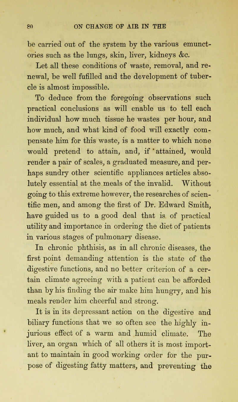 be carried out of the system by the various emunct- ories such as the lungs, skin, liver, kidneys &c. Let all these conditions of waste, removal, and re- newal, be well fufilled and the development of tuber- cle is almost impossible. To deduce from the foregoing observations such practical conclusions as will enable us to tell each individual how much tissue he wastes per hour, and how much, and what kind of food will exactly com- pensate him for this waste, is a matter to which none would pretend to attain, and, if ' attained, would render a pair of scales, a graduated measure, and per- haps sundry other scientific appliances articles abso- lutely essential at the meals of the invalid. Without going to this extreme however, the researches of scien- tific men, and among the first of Dr. Edward Smith, have guided us to a good deal that is of practical utility and importance in ordering the diet of patients in various stages of pulmonary disease. In chronic phthisis, as in all chronic diseases, the first point demanding attention is the state of the digestive functions, and no better criterion of a cer- tain climate agreeing with a patient can be afforded than by his finding the air make him hungry, and his meals render him cheerful and strong. It is in its depressant action on the digestive and biliary functions that we so often see the highly in- jurious effect of a warm and humid climate. The liver, an organ which of all others it is most import- ant to maintain in good working order for the pur- pose of digesting fatty matters, and preventing the