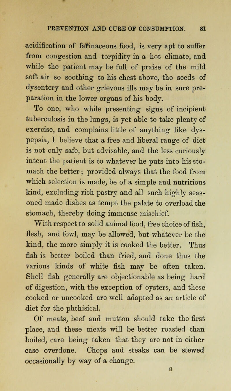 acidification of faPinaceous food, is very apt to suffer from congestion and torpidity in a hot climate, and while the patient may be full of praise of the mild soft air so soothing to his chest above, the seeds of dysentery and other grievous ills may be in sure pre- paration in the lower organs of his body. To one, who while presenting signs of incipient tuberculosis in the lungs, is yet able to take plenty of exercise, and complains little of anything like dys- pepsia, I believe that a free and liberal range of diet is not only safe, but advisable, and the less curiously intent the patient is to whatever he puts into his sto- mach the better; provided always that the food from which selection is made, be of a simple and nutritious kind, excluding rich pastry and all such highly seas- oned made dishes as tempt the palate to overload the stomach, thereby doing immense mischief. With respect to solid animal food, free choice offish, flesh, and fowl, may be allowed, but whatever be the kind, the more simply it is cooked the better. Thus fish is better boiled than fried, and done thus the various kinds of white fish may be often taken. Shell fish generally are objectionable as being hard of digestion, with the exception of oysters, and these cooked or uncooked are well adapted as an article of diet for the phthisical. Of meats, beef and mutton should take the first place, and these meats will be better roasted than boiled, care being taken that they are not in either case overdone. Chops and steaks can be stewed occasionally by way of a change.